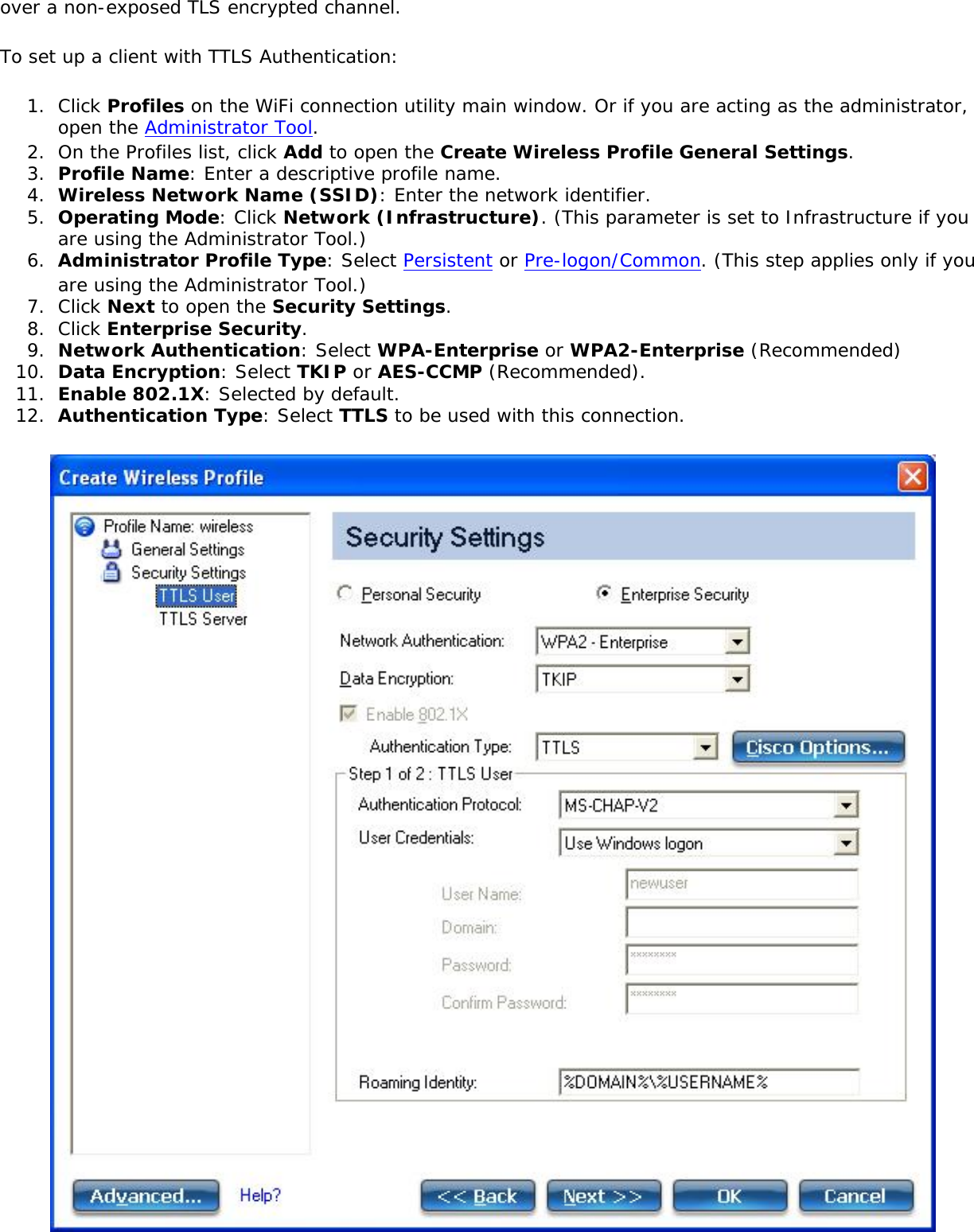 over a non-exposed TLS encrypted channel.To set up a client with TTLS Authentication:1.  Click Profiles on the WiFi connection utility main window. Or if you are acting as the administrator, open the Administrator Tool. 2.  On the Profiles list, click Add to open the Create Wireless Profile General Settings.3.  Profile Name: Enter a descriptive profile name.4.  Wireless Network Name (SSID): Enter the network identifier.5.  Operating Mode: Click Network (Infrastructure). (This parameter is set to Infrastructure if you are using the Administrator Tool.)6.  Administrator Profile Type: Select Persistent or Pre-logon/Common. (This step applies only if you are using the Administrator Tool.)7.  Click Next to open the Security Settings.8.  Click Enterprise Security.9.  Network Authentication: Select WPA-Enterprise or WPA2-Enterprise (Recommended)10.  Data Encryption: Select TKIP or AES-CCMP (Recommended).11.  Enable 802.1X: Selected by default.12.  Authentication Type: Select TTLS to be used with this connection.