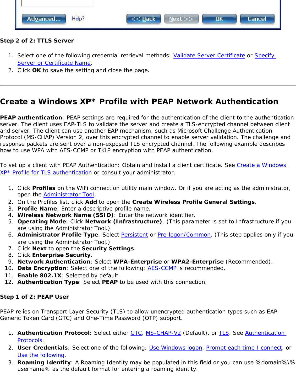 Step 2 of 2: TTLS Server1.  Select one of the following credential retrieval methods: Validate Server Certificate or Specify Server or Certificate Name.2.  Click OK to save the setting and close the page.Create a Windows XP* Profile with PEAP Network Authentication PEAP authentication: PEAP settings are required for the authentication of the client to the authentication server. The client uses EAP-TLS to validate the server and create a TLS-encrypted channel between client and server. The client can use another EAP mechanism, such as Microsoft Challenge Authentication Protocol (MS-CHAP) Version 2, over this encrypted channel to enable server validation. The challenge and response packets are sent over a non-exposed TLS encrypted channel. The following example describes how to use WPA with AES-CCMP or TKIP encryption with PEAP authentication.To set up a client with PEAP Authentication: Obtain and install a client certificate. See Create a Windows XP* Profile for TLS authentication or consult your administrator.1.  Click Profiles on the WiFi connection utility main window. Or if you are acting as the administrator, open the Administrator Tool. 2.  On the Profiles list, click Add to open the Create Wireless Profile General Settings.3.  Profile Name: Enter a descriptive profile name.4.  Wireless Network Name (SSID): Enter the network identifier.5.  Operating Mode: Click Network (Infrastructure). (This parameter is set to Infrastructure if you are using the Administrator Tool.)6.  Administrator Profile Type: Select Persistent or Pre-logon/Common. (This step applies only if you are using the Administrator Tool.)7.  Click Next to open the Security Settings.8.  Click Enterprise Security.9.  Network Authentication: Select WPA-Enterprise or WPA2-Enterprise (Recommended).10.  Data Encryption: Select one of the following: AES-CCMP is recommended. 11.  Enable 802.1X: Selected by default.12.  Authentication Type: Select PEAP to be used with this connection.Step 1 of 2: PEAP UserPEAP relies on Transport Layer Security (TLS) to allow unencrypted authentication types such as EAP-Generic Token Card (GTC) and One-Time Password (OTP) support. 1.  Authentication Protocol: Select either GTC, MS-CHAP-V2 (Default), or TLS. See Authentication Protocols.2.  User Credentials: Select one of the following: Use Windows logon, Prompt each time I connect, or Use the following.3.  Roaming Identity: A Roaming Identity may be populated in this field or you can use %domain%\%username% as the default format for entering a roaming identity. 