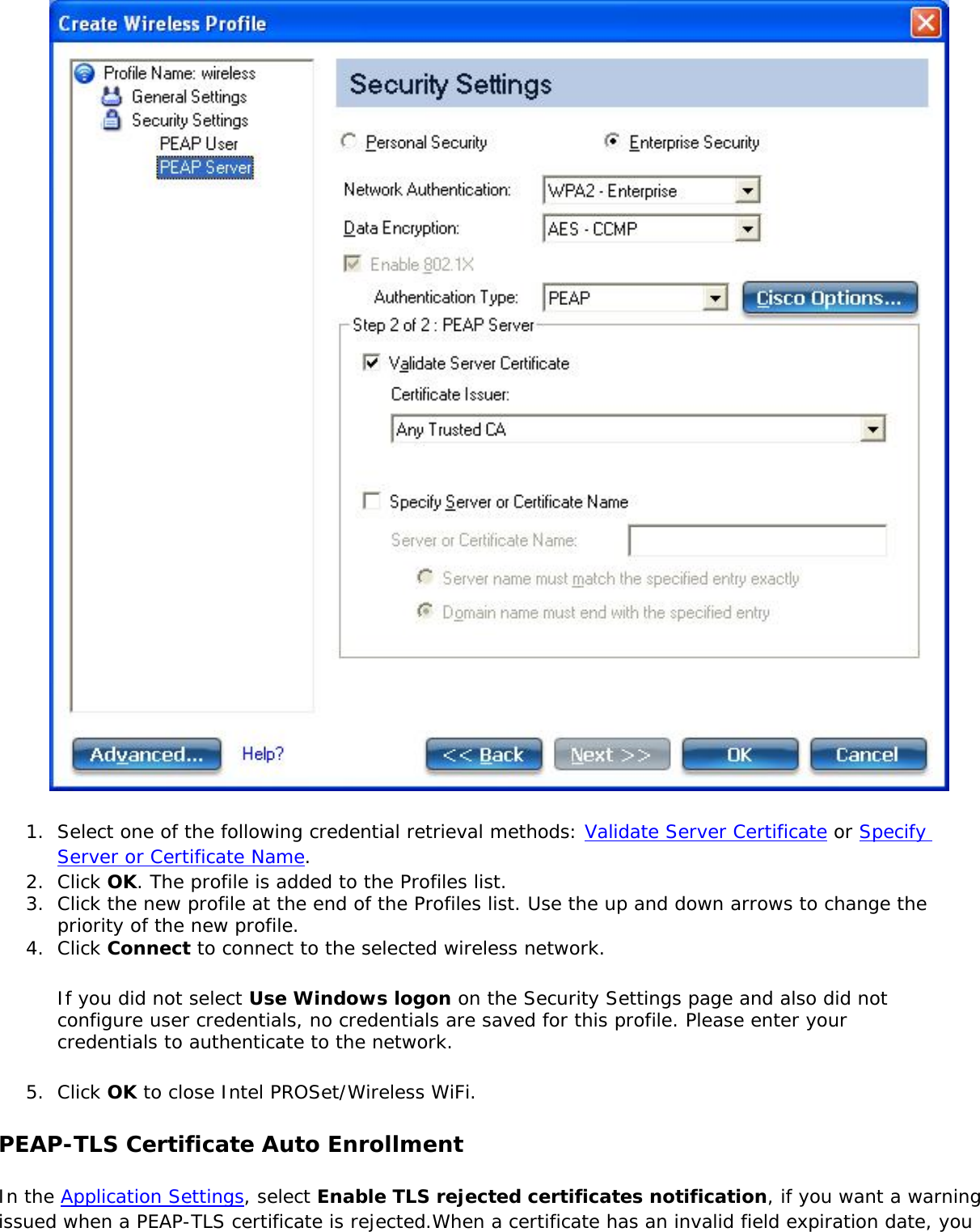  1.  Select one of the following credential retrieval methods: Validate Server Certificate or Specify Server or Certificate Name.2.  Click OK. The profile is added to the Profiles list.3.  Click the new profile at the end of the Profiles list. Use the up and down arrows to change the priority of the new profile.4.  Click Connect to connect to the selected wireless network.If you did not select Use Windows logon on the Security Settings page and also did not configure user credentials, no credentials are saved for this profile. Please enter your credentials to authenticate to the network. 5.  Click OK to close Intel PROSet/Wireless WiFi.PEAP-TLS Certificate Auto EnrollmentIn the Application Settings, select Enable TLS rejected certificates notification, if you want a warning issued when a PEAP-TLS certificate is rejected.When a certificate has an invalid field expiration date, you 