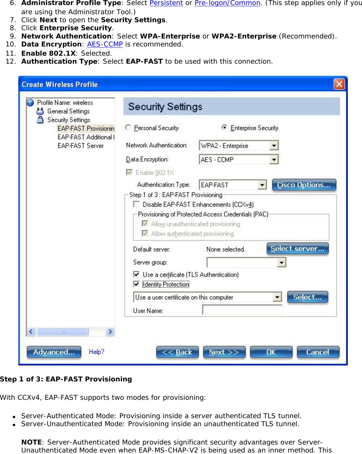 6.  Administrator Profile Type: Select Persistent or Pre-logon/Common. (This step applies only if you are using the Administrator Tool.)7.  Click Next to open the Security Settings.8.  Click Enterprise Security.9.  Network Authentication: Select WPA-Enterprise or WPA2-Enterprise (Recommended).10.  Data Encryption: AES-CCMP is recommended.11.  Enable 802.1X: Selected.12.  Authentication Type: Select EAP-FAST to be used with this connection.Step 1 of 3: EAP-FAST Provisioning With CCXv4, EAP-FAST supports two modes for provisioning:●     Server-Authenticated Mode: Provisioning inside a server authenticated TLS tunnel.●     Server-Unauthenticated Mode: Provisioning inside an unauthenticated TLS tunnel.NOTE: Server-Authenticated Mode provides significant security advantages over Server-Unauthenticated Mode even when EAP-MS-CHAP-V2 is being used as an inner method. This 