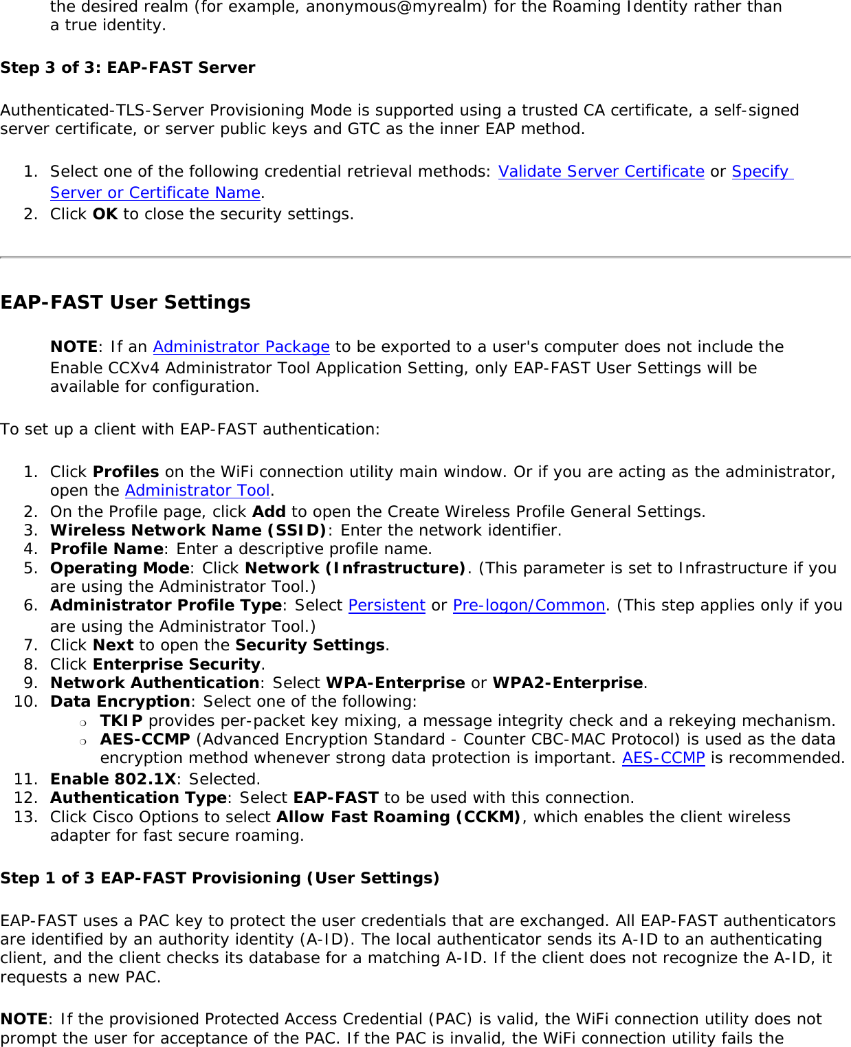 the desired realm (for example, anonymous@myrealm) for the Roaming Identity rather than a true identity.Step 3 of 3: EAP-FAST Server Authenticated-TLS-Server Provisioning Mode is supported using a trusted CA certificate, a self-signed server certificate, or server public keys and GTC as the inner EAP method.1.  Select one of the following credential retrieval methods: Validate Server Certificate or Specify Server or Certificate Name.2.  Click OK to close the security settings.EAP-FAST User SettingsNOTE: If an Administrator Package to be exported to a user&apos;s computer does not include the Enable CCXv4 Administrator Tool Application Setting, only EAP-FAST User Settings will be available for configuration.To set up a client with EAP-FAST authentication:1.  Click Profiles on the WiFi connection utility main window. Or if you are acting as the administrator, open the Administrator Tool. 2.  On the Profile page, click Add to open the Create Wireless Profile General Settings.3.  Wireless Network Name (SSID): Enter the network identifier.4.  Profile Name: Enter a descriptive profile name.5.  Operating Mode: Click Network (Infrastructure). (This parameter is set to Infrastructure if you are using the Administrator Tool.)6.  Administrator Profile Type: Select Persistent or Pre-logon/Common. (This step applies only if you are using the Administrator Tool.)7.  Click Next to open the Security Settings.8.  Click Enterprise Security.9.  Network Authentication: Select WPA-Enterprise or WPA2-Enterprise.10.  Data Encryption: Select one of the following: ❍     TKIP provides per-packet key mixing, a message integrity check and a rekeying mechanism.❍     AES-CCMP (Advanced Encryption Standard - Counter CBC-MAC Protocol) is used as the data encryption method whenever strong data protection is important. AES-CCMP is recommended.11.  Enable 802.1X: Selected.12.  Authentication Type: Select EAP-FAST to be used with this connection.13.  Click Cisco Options to select Allow Fast Roaming (CCKM), which enables the client wireless adapter for fast secure roaming.Step 1 of 3 EAP-FAST Provisioning (User Settings) EAP-FAST uses a PAC key to protect the user credentials that are exchanged. All EAP-FAST authenticators are identified by an authority identity (A-ID). The local authenticator sends its A-ID to an authenticating client, and the client checks its database for a matching A-ID. If the client does not recognize the A-ID, it requests a new PAC.NOTE: If the provisioned Protected Access Credential (PAC) is valid, the WiFi connection utility does not prompt the user for acceptance of the PAC. If the PAC is invalid, the WiFi connection utility fails the 