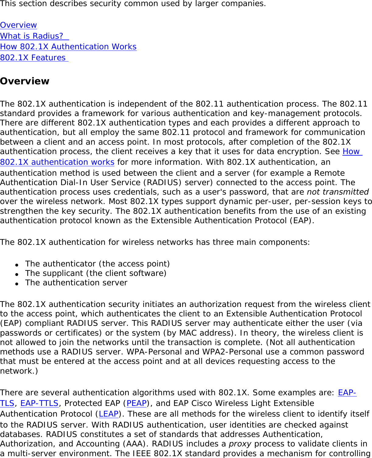 This section describes security common used by larger companies. Overview What is Radius?  How 802.1X Authentication Works 802.1X Features OverviewThe 802.1X authentication is independent of the 802.11 authentication process. The 802.11 standard provides a framework for various authentication and key-management protocols. There are different 802.1X authentication types and each provides a different approach to authentication, but all employ the same 802.11 protocol and framework for communication between a client and an access point. In most protocols, after completion of the 802.1X authentication process, the client receives a key that it uses for data encryption. See How 802.1X authentication works for more information. With 802.1X authentication, an authentication method is used between the client and a server (for example a Remote Authentication Dial-In User Service (RADIUS) server) connected to the access point. The authentication process uses credentials, such as a user&apos;s password, that are not transmitted over the wireless network. Most 802.1X types support dynamic per-user, per-session keys to strengthen the key security. The 802.1X authentication benefits from the use of an existing authentication protocol known as the Extensible Authentication Protocol (EAP).The 802.1X authentication for wireless networks has three main components: ●     The authenticator (the access point)●     The supplicant (the client software)●     The authentication serverThe 802.1X authentication security initiates an authorization request from the wireless client to the access point, which authenticates the client to an Extensible Authentication Protocol (EAP) compliant RADIUS server. This RADIUS server may authenticate either the user (via passwords or certificates) or the system (by MAC address). In theory, the wireless client is not allowed to join the networks until the transaction is complete. (Not all authentication methods use a RADIUS server. WPA-Personal and WPA2-Personal use a common password that must be entered at the access point and at all devices requesting access to the network.)There are several authentication algorithms used with 802.1X. Some examples are: EAP-TLS, EAP-TTLS, Protected EAP (PEAP), and EAP Cisco Wireless Light Extensible Authentication Protocol (LEAP). These are all methods for the wireless client to identify itself to the RADIUS server. With RADIUS authentication, user identities are checked against databases. RADIUS constitutes a set of standards that addresses Authentication, Authorization, and Accounting (AAA). RADIUS includes a proxy process to validate clients in a multi-server environment. The IEEE 802.1X standard provides a mechanism for controlling 