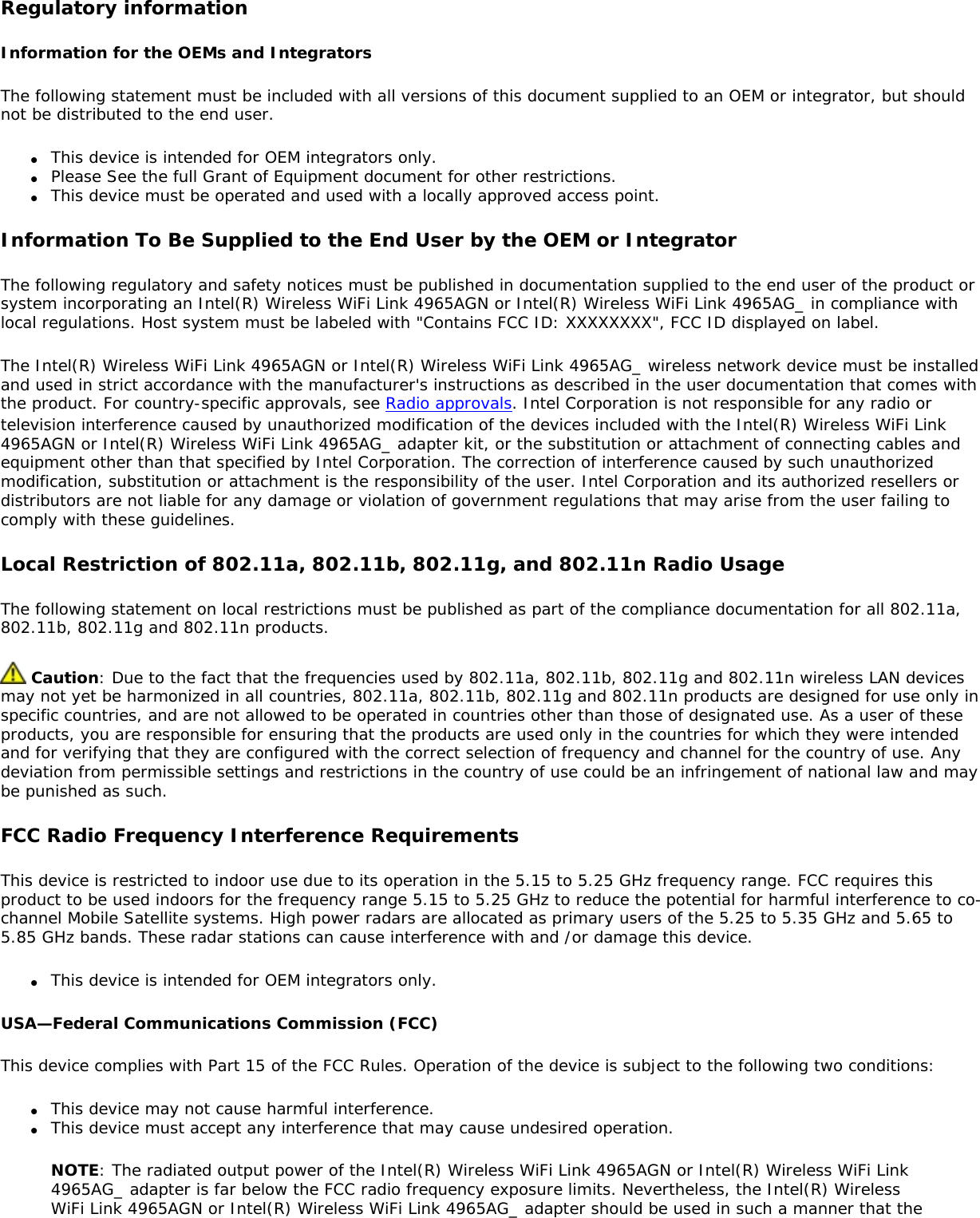 Regulatory informationInformation for the OEMs and IntegratorsThe following statement must be included with all versions of this document supplied to an OEM or integrator, but should not be distributed to the end user.●     This device is intended for OEM integrators only.●     Please See the full Grant of Equipment document for other restrictions.●     This device must be operated and used with a locally approved access point.Information To Be Supplied to the End User by the OEM or IntegratorThe following regulatory and safety notices must be published in documentation supplied to the end user of the product or system incorporating an Intel(R) Wireless WiFi Link 4965AGN or Intel(R) Wireless WiFi Link 4965AG_ in compliance with local regulations. Host system must be labeled with &quot;Contains FCC ID: XXXXXXXX&quot;, FCC ID displayed on label.The Intel(R) Wireless WiFi Link 4965AGN or Intel(R) Wireless WiFi Link 4965AG_ wireless network device must be installed and used in strict accordance with the manufacturer&apos;s instructions as described in the user documentation that comes with the product. For country-specific approvals, see Radio approvals. Intel Corporation is not responsible for any radio or television interference caused by unauthorized modification of the devices included with the Intel(R) Wireless WiFi Link 4965AGN or Intel(R) Wireless WiFi Link 4965AG_ adapter kit, or the substitution or attachment of connecting cables and equipment other than that specified by Intel Corporation. The correction of interference caused by such unauthorized modification, substitution or attachment is the responsibility of the user. Intel Corporation and its authorized resellers or distributors are not liable for any damage or violation of government regulations that may arise from the user failing to comply with these guidelines.Local Restriction of 802.11a, 802.11b, 802.11g, and 802.11n Radio UsageThe following statement on local restrictions must be published as part of the compliance documentation for all 802.11a, 802.11b, 802.11g and 802.11n products. Caution: Due to the fact that the frequencies used by 802.11a, 802.11b, 802.11g and 802.11n wireless LAN devices may not yet be harmonized in all countries, 802.11a, 802.11b, 802.11g and 802.11n products are designed for use only in specific countries, and are not allowed to be operated in countries other than those of designated use. As a user of these products, you are responsible for ensuring that the products are used only in the countries for which they were intended and for verifying that they are configured with the correct selection of frequency and channel for the country of use. Any deviation from permissible settings and restrictions in the country of use could be an infringement of national law and may be punished as such.FCC Radio Frequency Interference RequirementsThis device is restricted to indoor use due to its operation in the 5.15 to 5.25 GHz frequency range. FCC requires this product to be used indoors for the frequency range 5.15 to 5.25 GHz to reduce the potential for harmful interference to co-channel Mobile Satellite systems. High power radars are allocated as primary users of the 5.25 to 5.35 GHz and 5.65 to 5.85 GHz bands. These radar stations can cause interference with and /or damage this device.●     This device is intended for OEM integrators only.USA—Federal Communications Commission (FCC)This device complies with Part 15 of the FCC Rules. Operation of the device is subject to the following two conditions:●     This device may not cause harmful interference.●     This device must accept any interference that may cause undesired operation.NOTE: The radiated output power of the Intel(R) Wireless WiFi Link 4965AGN or Intel(R) Wireless WiFi Link 4965AG_ adapter is far below the FCC radio frequency exposure limits. Nevertheless, the Intel(R) Wireless WiFi Link 4965AGN or Intel(R) Wireless WiFi Link 4965AG_ adapter should be used in such a manner that the 