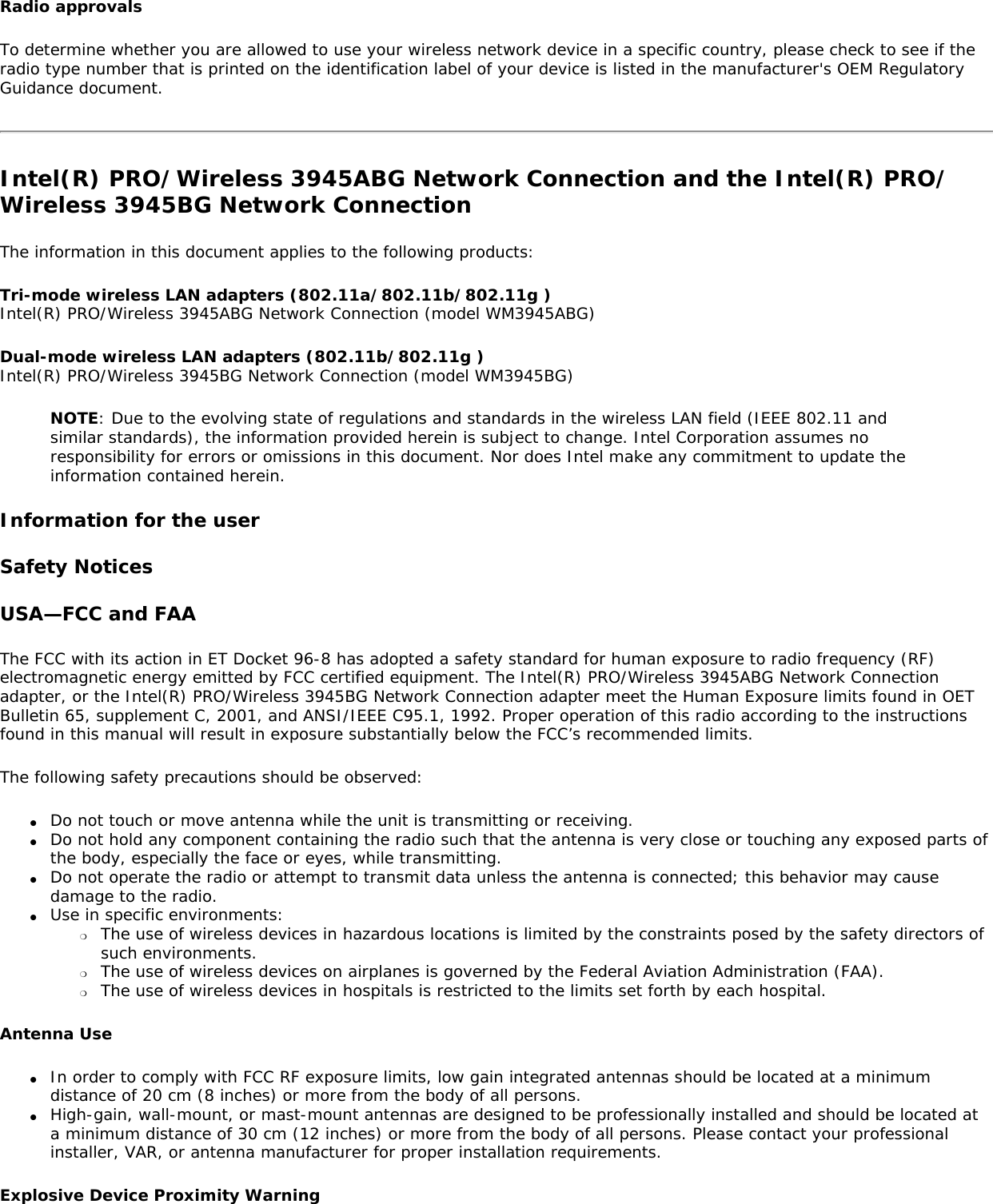 Radio approvalsTo determine whether you are allowed to use your wireless network device in a specific country, please check to see if the radio type number that is printed on the identification label of your device is listed in the manufacturer&apos;s OEM Regulatory Guidance document.Intel(R) PRO/Wireless 3945ABG Network Connection and the Intel(R) PRO/Wireless 3945BG Network ConnectionThe information in this document applies to the following products:Tri-mode wireless LAN adapters (802.11a/802.11b/802.11g ) Intel(R) PRO/Wireless 3945ABG Network Connection (model WM3945ABG)Dual-mode wireless LAN adapters (802.11b/802.11g ) Intel(R) PRO/Wireless 3945BG Network Connection (model WM3945BG)NOTE: Due to the evolving state of regulations and standards in the wireless LAN field (IEEE 802.11 and similar standards), the information provided herein is subject to change. Intel Corporation assumes no responsibility for errors or omissions in this document. Nor does Intel make any commitment to update the information contained herein.Information for the userSafety NoticesUSA—FCC and FAAThe FCC with its action in ET Docket 96-8 has adopted a safety standard for human exposure to radio frequency (RF) electromagnetic energy emitted by FCC certified equipment. The Intel(R) PRO/Wireless 3945ABG Network Connection adapter, or the Intel(R) PRO/Wireless 3945BG Network Connection adapter meet the Human Exposure limits found in OET Bulletin 65, supplement C, 2001, and ANSI/IEEE C95.1, 1992. Proper operation of this radio according to the instructions found in this manual will result in exposure substantially below the FCC’s recommended limits.The following safety precautions should be observed:●     Do not touch or move antenna while the unit is transmitting or receiving.●     Do not hold any component containing the radio such that the antenna is very close or touching any exposed parts of the body, especially the face or eyes, while transmitting.●     Do not operate the radio or attempt to transmit data unless the antenna is connected; this behavior may cause damage to the radio.●     Use in specific environments: ❍     The use of wireless devices in hazardous locations is limited by the constraints posed by the safety directors of such environments.❍     The use of wireless devices on airplanes is governed by the Federal Aviation Administration (FAA).❍     The use of wireless devices in hospitals is restricted to the limits set forth by each hospital.Antenna Use●     In order to comply with FCC RF exposure limits, low gain integrated antennas should be located at a minimum distance of 20 cm (8 inches) or more from the body of all persons.●     High-gain, wall-mount, or mast-mount antennas are designed to be professionally installed and should be located at a minimum distance of 30 cm (12 inches) or more from the body of all persons. Please contact your professional installer, VAR, or antenna manufacturer for proper installation requirements.Explosive Device Proximity Warning