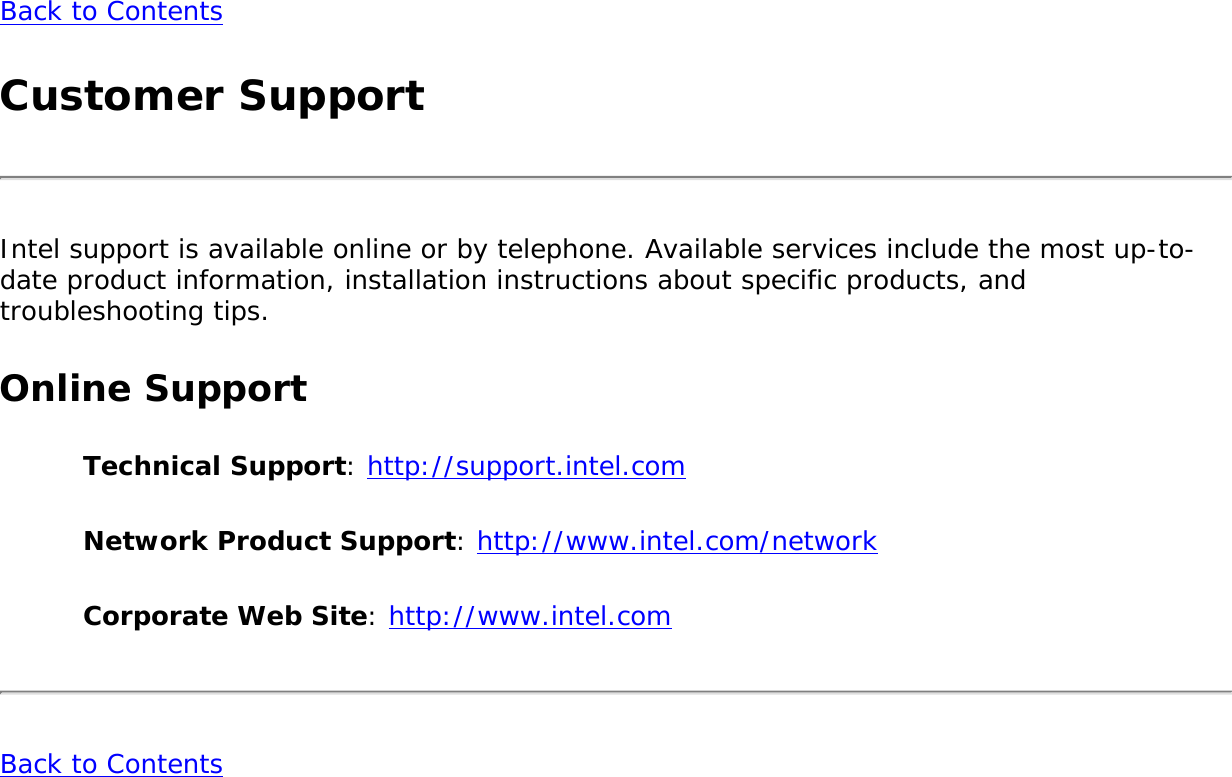Back to ContentsCustomer SupportIntel support is available online or by telephone. Available services include the most up-to-date product information, installation instructions about specific products, and troubleshooting tips.Online SupportTechnical Support: http://support.intel.comNetwork Product Support: http://www.intel.com/networkCorporate Web Site: http://www.intel.comBack to Contents