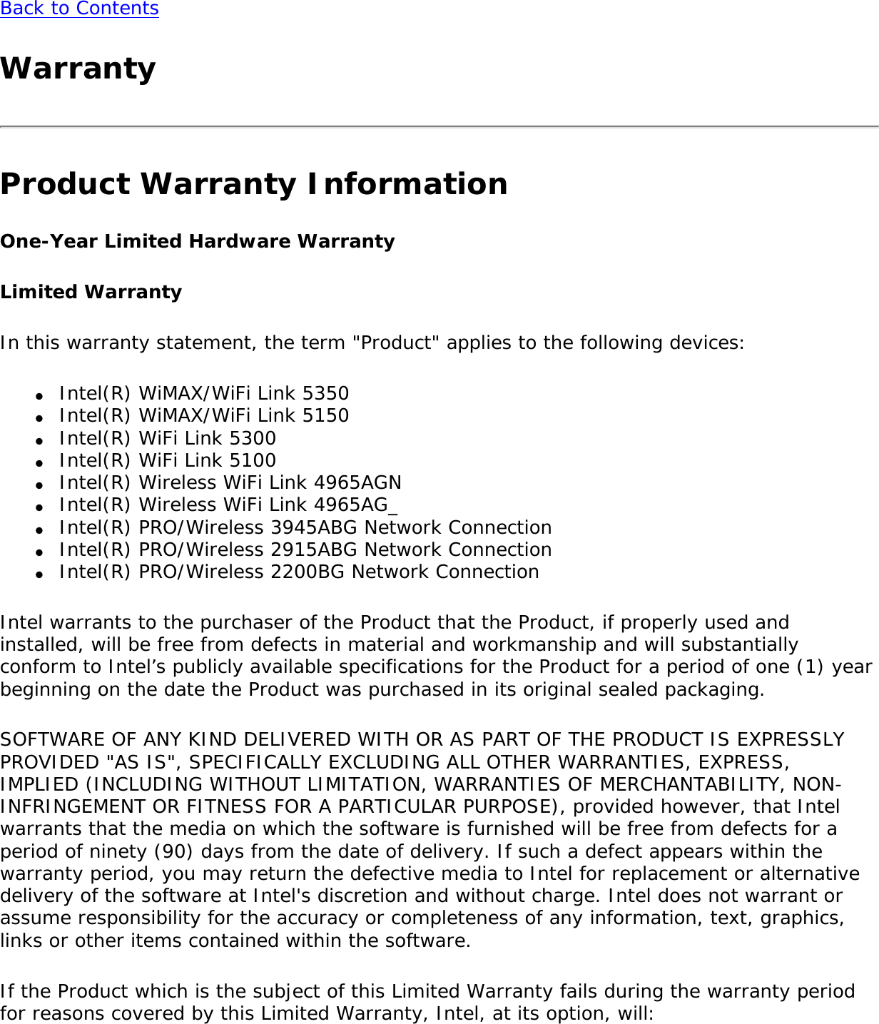 Back to ContentsWarrantyProduct Warranty InformationOne-Year Limited Hardware WarrantyLimited WarrantyIn this warranty statement, the term &quot;Product&quot; applies to the following devices:●     Intel(R) WiMAX/WiFi Link 5350●     Intel(R) WiMAX/WiFi Link 5150●     Intel(R) WiFi Link 5300●     Intel(R) WiFi Link 5100 ●     Intel(R) Wireless WiFi Link 4965AGN●     Intel(R) Wireless WiFi Link 4965AG_●     Intel(R) PRO/Wireless 3945ABG Network Connection●     Intel(R) PRO/Wireless 2915ABG Network Connection●     Intel(R) PRO/Wireless 2200BG Network ConnectionIntel warrants to the purchaser of the Product that the Product, if properly used and installed, will be free from defects in material and workmanship and will substantially conform to Intel’s publicly available specifications for the Product for a period of one (1) year beginning on the date the Product was purchased in its original sealed packaging.SOFTWARE OF ANY KIND DELIVERED WITH OR AS PART OF THE PRODUCT IS EXPRESSLY PROVIDED &quot;AS IS&quot;, SPECIFICALLY EXCLUDING ALL OTHER WARRANTIES, EXPRESS, IMPLIED (INCLUDING WITHOUT LIMITATION, WARRANTIES OF MERCHANTABILITY, NON-INFRINGEMENT OR FITNESS FOR A PARTICULAR PURPOSE), provided however, that Intel warrants that the media on which the software is furnished will be free from defects for a period of ninety (90) days from the date of delivery. If such a defect appears within the warranty period, you may return the defective media to Intel for replacement or alternative delivery of the software at Intel&apos;s discretion and without charge. Intel does not warrant or assume responsibility for the accuracy or completeness of any information, text, graphics, links or other items contained within the software.If the Product which is the subject of this Limited Warranty fails during the warranty period for reasons covered by this Limited Warranty, Intel, at its option, will: