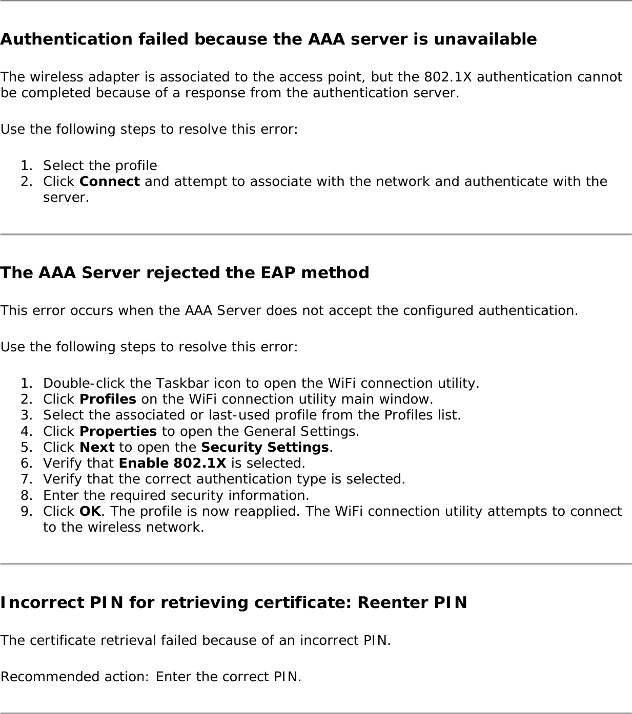 Authentication failed because the AAA server is unavailableThe wireless adapter is associated to the access point, but the 802.1X authentication cannot be completed because of a response from the authentication server. Use the following steps to resolve this error: 1.  Select the profile2.  Click Connect and attempt to associate with the network and authenticate with the server.The AAA Server rejected the EAP methodThis error occurs when the AAA Server does not accept the configured authentication. Use the following steps to resolve this error: 1.  Double-click the Taskbar icon to open the WiFi connection utility.2.  Click Profiles on the WiFi connection utility main window.3.  Select the associated or last-used profile from the Profiles list. 4.  Click Properties to open the General Settings.5.  Click Next to open the Security Settings. 6.  Verify that Enable 802.1X is selected. 7.  Verify that the correct authentication type is selected. 8.  Enter the required security information. 9.  Click OK. The profile is now reapplied. The WiFi connection utility attempts to connect to the wireless network. Incorrect PIN for retrieving certificate: Reenter PIN The certificate retrieval failed because of an incorrect PIN. Recommended action: Enter the correct PIN. 