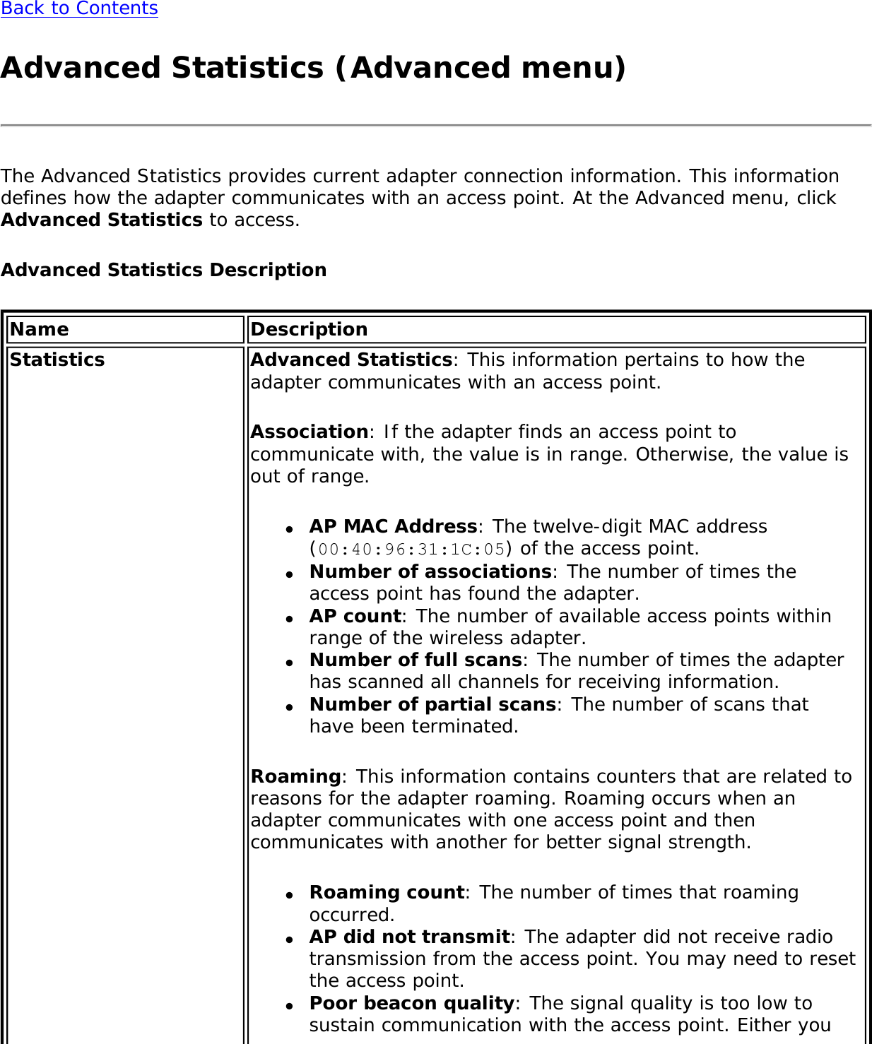Back to ContentsAdvanced Statistics (Advanced menu)The Advanced Statistics provides current adapter connection information. This information defines how the adapter communicates with an access point. At the Advanced menu, click Advanced Statistics to access. Advanced Statistics DescriptionName DescriptionStatistics Advanced Statistics: This information pertains to how the adapter communicates with an access point.Association: If the adapter finds an access point to communicate with, the value is in range. Otherwise, the value is out of range.●     AP MAC Address: The twelve-digit MAC address (00:40:96:31:1C:05) of the access point.●     Number of associations: The number of times the access point has found the adapter.●     AP count: The number of available access points within range of the wireless adapter.●     Number of full scans: The number of times the adapter has scanned all channels for receiving information.●     Number of partial scans: The number of scans that have been terminated.Roaming: This information contains counters that are related to reasons for the adapter roaming. Roaming occurs when an adapter communicates with one access point and then communicates with another for better signal strength.●     Roaming count: The number of times that roaming occurred.●     AP did not transmit: The adapter did not receive radio transmission from the access point. You may need to reset the access point.●     Poor beacon quality: The signal quality is too low to sustain communication with the access point. Either you 