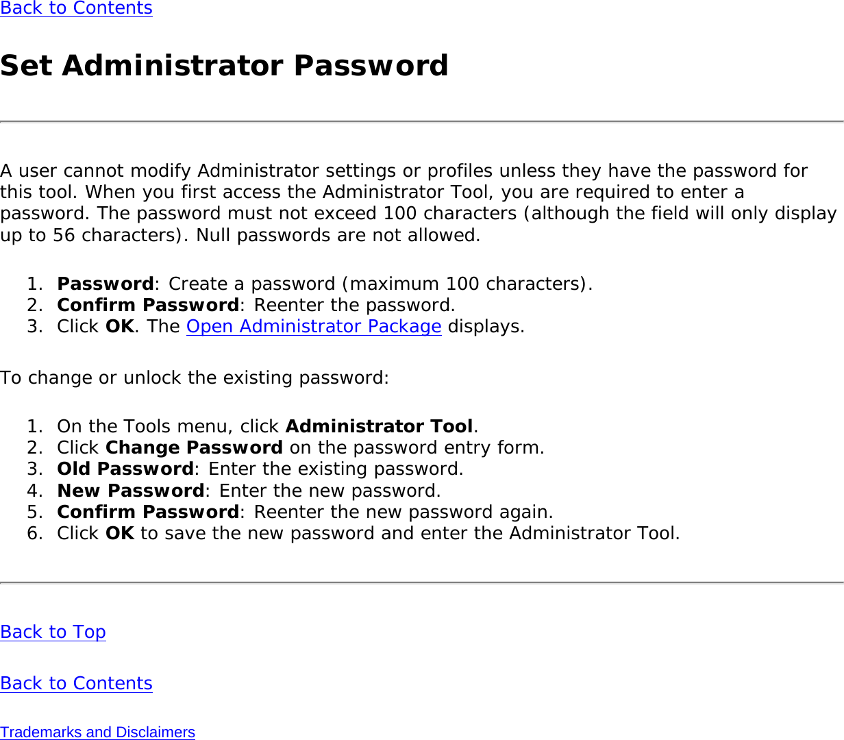 Back to ContentsSet Administrator PasswordA user cannot modify Administrator settings or profiles unless they have the password for this tool. When you first access the Administrator Tool, you are required to enter a password. The password must not exceed 100 characters (although the field will only display up to 56 characters). Null passwords are not allowed.1.  Password: Create a password (maximum 100 characters).2.  Confirm Password: Reenter the password.3.  Click OK. The Open Administrator Package displays.To change or unlock the existing password:1.  On the Tools menu, click Administrator Tool.2.  Click Change Password on the password entry form.3.  Old Password: Enter the existing password.4.  New Password: Enter the new password.5.  Confirm Password: Reenter the new password again.6.  Click OK to save the new password and enter the Administrator Tool.Back to TopBack to ContentsTrademarks and Disclaimers