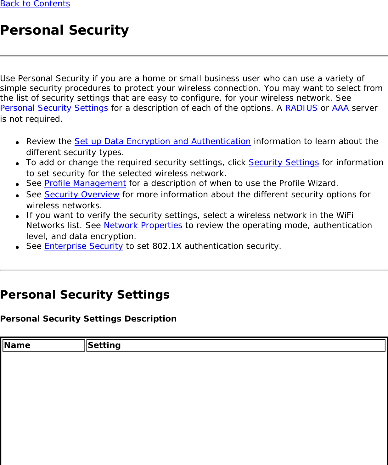 Back to ContentsPersonal SecurityUse Personal Security if you are a home or small business user who can use a variety of simple security procedures to protect your wireless connection. You may want to select from the list of security settings that are easy to configure, for your wireless network. See Personal Security Settings for a description of each of the options. A RADIUS or AAA server is not required. ●     Review the Set up Data Encryption and Authentication information to learn about the different security types. ●     To add or change the required security settings, click Security Settings for information to set security for the selected wireless network.●     See Profile Management for a description of when to use the Profile Wizard. ●     See Security Overview for more information about the different security options for wireless networks. ●     If you want to verify the security settings, select a wireless network in the WiFi Networks list. See Network Properties to review the operating mode, authentication level, and data encryption. ●     See Enterprise Security to set 802.1X authentication security.Personal Security SettingsPersonal Security Settings DescriptionName Setting