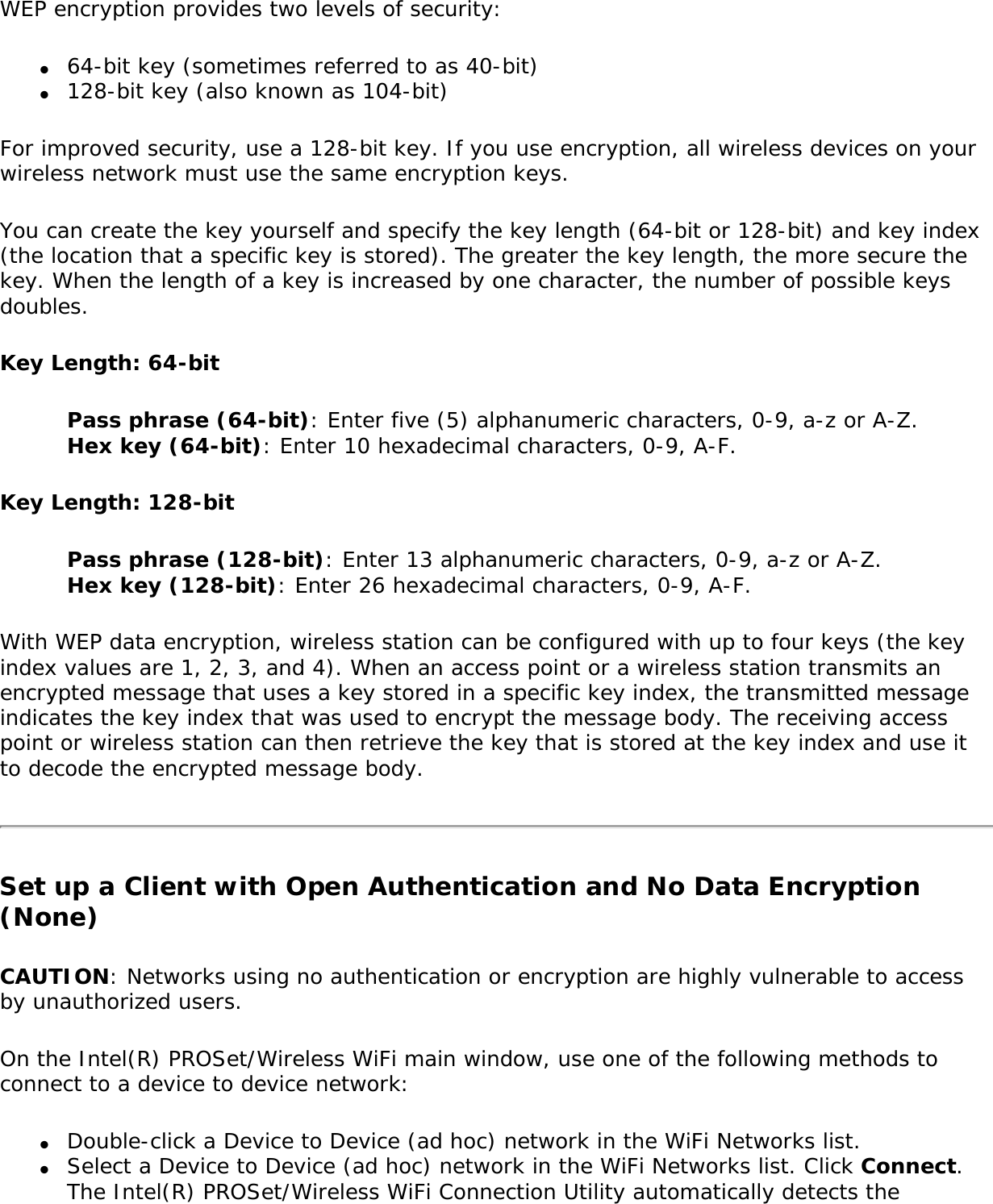WEP encryption provides two levels of security:●     64-bit key (sometimes referred to as 40-bit)●     128-bit key (also known as 104-bit)For improved security, use a 128-bit key. If you use encryption, all wireless devices on your wireless network must use the same encryption keys.You can create the key yourself and specify the key length (64-bit or 128-bit) and key index (the location that a specific key is stored). The greater the key length, the more secure the key. When the length of a key is increased by one character, the number of possible keys doubles.Key Length: 64-bitPass phrase (64-bit): Enter five (5) alphanumeric characters, 0-9, a-z or A-Z. Hex key (64-bit): Enter 10 hexadecimal characters, 0-9, A-F. Key Length: 128-bitPass phrase (128-bit): Enter 13 alphanumeric characters, 0-9, a-z or A-Z. Hex key (128-bit): Enter 26 hexadecimal characters, 0-9, A-F.With WEP data encryption, wireless station can be configured with up to four keys (the key index values are 1, 2, 3, and 4). When an access point or a wireless station transmits an encrypted message that uses a key stored in a specific key index, the transmitted message indicates the key index that was used to encrypt the message body. The receiving access point or wireless station can then retrieve the key that is stored at the key index and use it to decode the encrypted message body.Set up a Client with Open Authentication and No Data Encryption (None) CAUTION: Networks using no authentication or encryption are highly vulnerable to access by unauthorized users. On the Intel(R) PROSet/Wireless WiFi main window, use one of the following methods to connect to a device to device network:●     Double-click a Device to Device (ad hoc) network in the WiFi Networks list. ●     Select a Device to Device (ad hoc) network in the WiFi Networks list. Click Connect. The Intel(R) PROSet/Wireless WiFi Connection Utility automatically detects the 