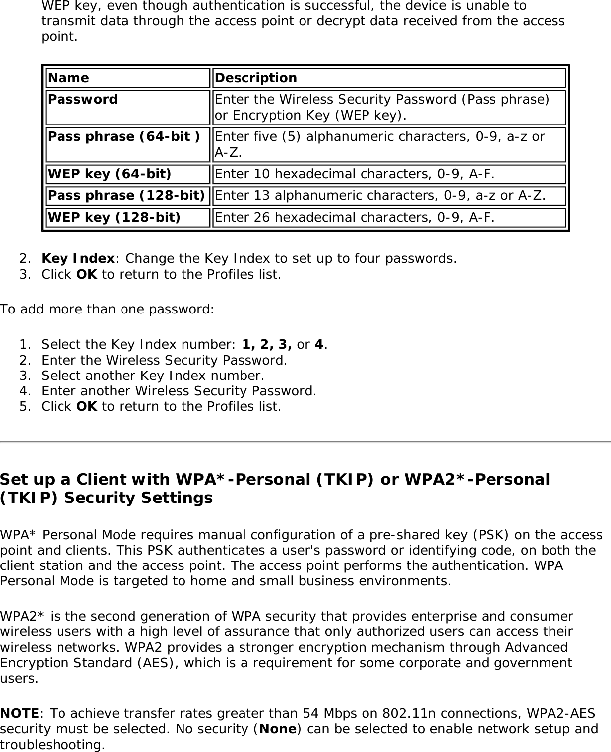 WEP key, even though authentication is successful, the device is unable to transmit data through the access point or decrypt data received from the access point.Name DescriptionPassword Enter the Wireless Security Password (Pass phrase) or Encryption Key (WEP key). Pass phrase (64-bit ) Enter five (5) alphanumeric characters, 0-9, a-z or A-Z. WEP key (64-bit) Enter 10 hexadecimal characters, 0-9, A-F.Pass phrase (128-bit) Enter 13 alphanumeric characters, 0-9, a-z or A-Z. WEP key (128-bit) Enter 26 hexadecimal characters, 0-9, A-F.2.  Key Index: Change the Key Index to set up to four passwords. 3.  Click OK to return to the Profiles list.To add more than one password: 1.  Select the Key Index number: 1, 2, 3, or 4.2.  Enter the Wireless Security Password.3.  Select another Key Index number.4.  Enter another Wireless Security Password.5.  Click OK to return to the Profiles list.Set up a Client with WPA*-Personal (TKIP) or WPA2*-Personal (TKIP) Security SettingsWPA* Personal Mode requires manual configuration of a pre-shared key (PSK) on the access point and clients. This PSK authenticates a user&apos;s password or identifying code, on both the client station and the access point. The access point performs the authentication. WPA Personal Mode is targeted to home and small business environments. WPA2* is the second generation of WPA security that provides enterprise and consumer wireless users with a high level of assurance that only authorized users can access their wireless networks. WPA2 provides a stronger encryption mechanism through Advanced Encryption Standard (AES), which is a requirement for some corporate and government users.NOTE: To achieve transfer rates greater than 54 Mbps on 802.11n connections, WPA2-AES security must be selected. No security (None) can be selected to enable network setup and troubleshooting.
