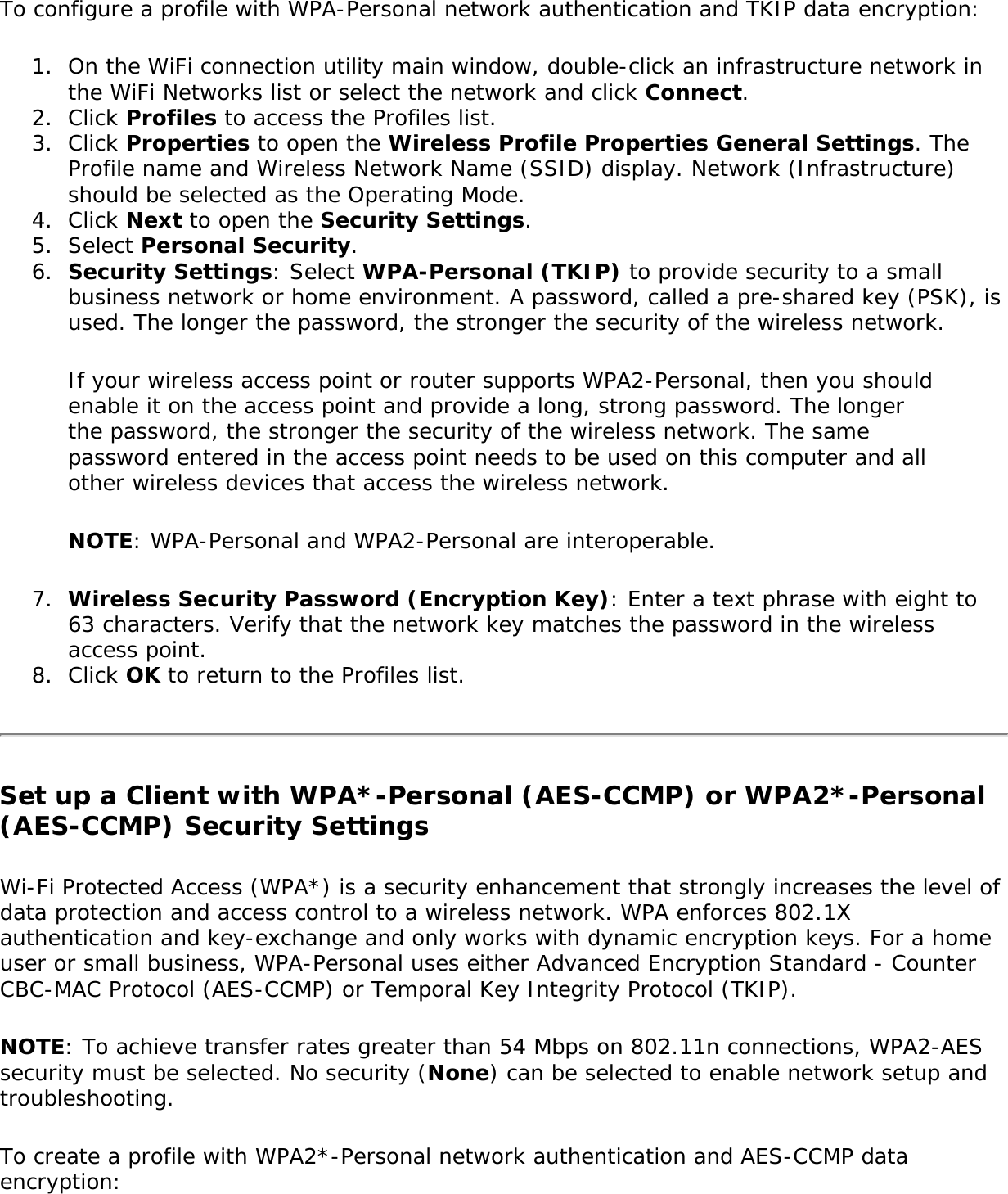 To configure a profile with WPA-Personal network authentication and TKIP data encryption:1.  On the WiFi connection utility main window, double-click an infrastructure network in the WiFi Networks list or select the network and click Connect.2.  Click Profiles to access the Profiles list.3.  Click Properties to open the Wireless Profile Properties General Settings. The Profile name and Wireless Network Name (SSID) display. Network (Infrastructure) should be selected as the Operating Mode.4.  Click Next to open the Security Settings. 5.  Select Personal Security.6.  Security Settings: Select WPA-Personal (TKIP) to provide security to a small business network or home environment. A password, called a pre-shared key (PSK), is used. The longer the password, the stronger the security of the wireless network.If your wireless access point or router supports WPA2-Personal, then you should enable it on the access point and provide a long, strong password. The longer the password, the stronger the security of the wireless network. The same password entered in the access point needs to be used on this computer and all other wireless devices that access the wireless network.NOTE: WPA-Personal and WPA2-Personal are interoperable.7.  Wireless Security Password (Encryption Key): Enter a text phrase with eight to 63 characters. Verify that the network key matches the password in the wireless access point.8.  Click OK to return to the Profiles list.Set up a Client with WPA*-Personal (AES-CCMP) or WPA2*-Personal (AES-CCMP) Security SettingsWi-Fi Protected Access (WPA*) is a security enhancement that strongly increases the level of data protection and access control to a wireless network. WPA enforces 802.1X authentication and key-exchange and only works with dynamic encryption keys. For a home user or small business, WPA-Personal uses either Advanced Encryption Standard - Counter CBC-MAC Protocol (AES-CCMP) or Temporal Key Integrity Protocol (TKIP).NOTE: To achieve transfer rates greater than 54 Mbps on 802.11n connections, WPA2-AES security must be selected. No security (None) can be selected to enable network setup and troubleshooting.To create a profile with WPA2*-Personal network authentication and AES-CCMP data encryption: