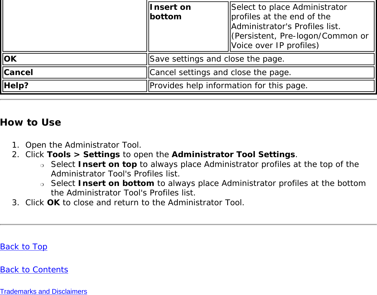 Insert on bottom  Select to place Administrator profiles at the end of the Administrator&apos;s Profiles list. (Persistent, Pre-logon/Common or Voice over IP profiles)OK Save settings and close the page.Cancel Cancel settings and close the page.Help? Provides help information for this page.How to Use1.  Open the Administrator Tool.2.  Click Tools &gt; Settings to open the Administrator Tool Settings. ❍     Select Insert on top to always place Administrator profiles at the top of the Administrator Tool&apos;s Profiles list.❍     Select Insert on bottom to always place Administrator profiles at the bottom the Administrator Tool&apos;s Profiles list.3.  Click OK to close and return to the Administrator Tool. Back to TopBack to ContentsTrademarks and Disclaimers