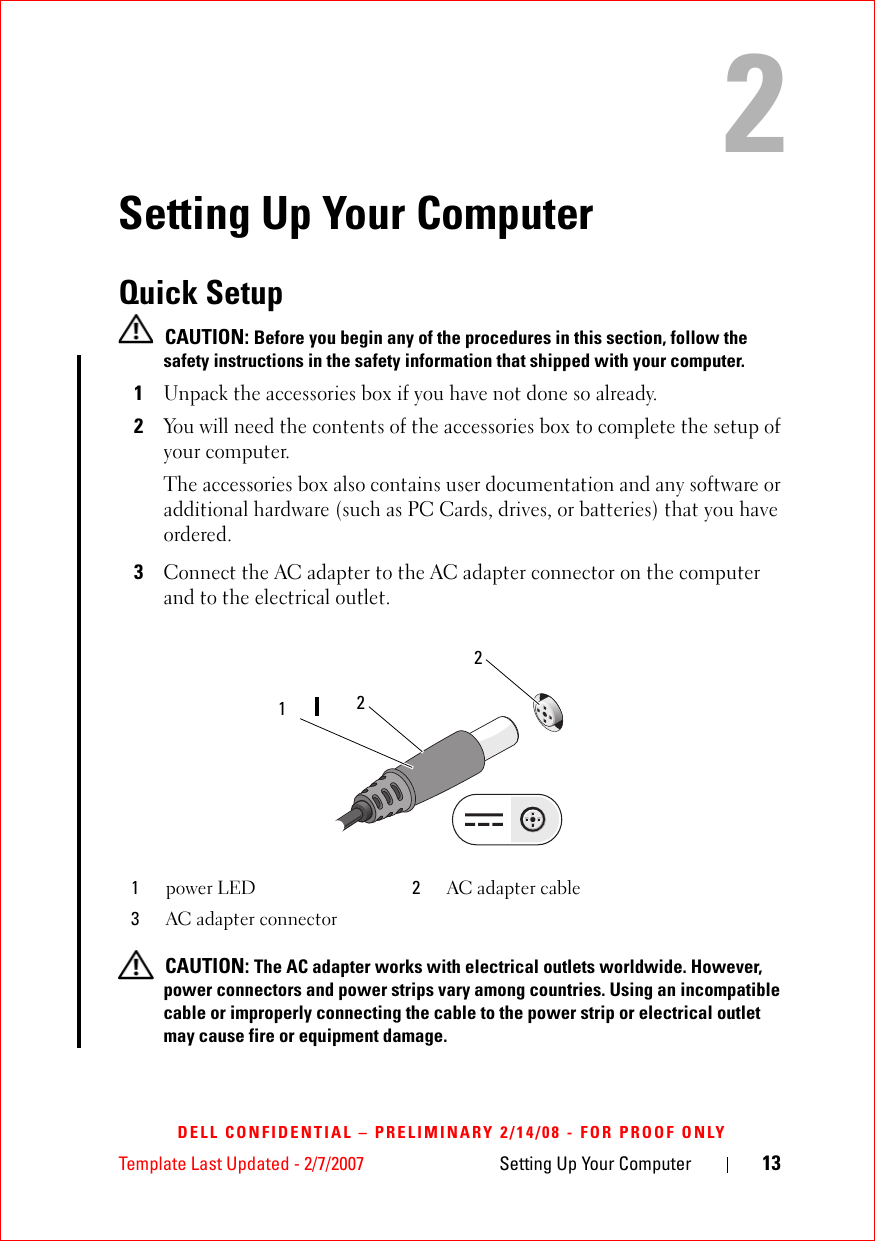 Template Last Updated - 2/7/2007 Setting Up Your Computer 13DELL CONFIDENTIAL – PRELIMINARY 2/14/08 - FOR PROOF ONLY2Setting Up Your ComputerQuick Setup  CAUTION: Before you begin any of the procedures in this section, follow the safety instructions in the safety information that shipped with your computer.1Unpack the accessories box if you have not done so already. 2You will need the contents of the accessories box to complete the setup of your computer.The accessories box also contains user documentation and any software or additional hardware (such as PC Cards, drives, or batteries) that you have ordered.3Connect the AC adapter to the AC adapter connector on the computer and to the electrical outlet. CAUTION: The AC adapter works with electrical outlets worldwide. However, power connectors and power strips vary among countries. Using an incompatible cable or improperly connecting the cable to the power strip or electrical outlet may cause fire or equipment damage.1power LED 2AC adapter cable3AC adapter connector221