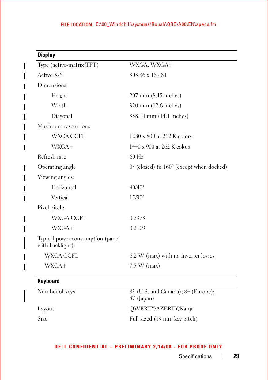 Specifications 29FILE LOCATION:  C:\00_Windchill\systems\Roush\QRG\A00\EN\specs.fmDELL CONFIDENTIAL – PRELIMINARY 2/14/08 - FOR PROOF ONLYDisplayType (active-matrix TFT)  WXGA, WXGA+ Active X/Y 303.36 x 189.84Dimensions:Height207 mm (8.15 inches)Width320 mm (12.6 inches)Diagonal358.14 mm (14.1 inches)Maximum resolutionsWXGA CCFL1280 x 800 at 262 K colorsWXGA+ 1440 x 900 at 262 K colorsRefresh rate 60 HzOperating angle 0° (closed) to 160° (except when docked)Viewing angles:Horizontal40/40°Vertical15/30°Pixel pitch:WXGA CCFL 0.2373WXGA+ 0.2109Typical power consumption (panel with backlight):WXGA CCFL6.2 W (max) with no inverter lossesWXGA+7.5 W (max) KeyboardNumber of keys 83 (U.S. and Canada); 84 (Europe); 87 (Japan)Layout QWERTY/AZERTY/Kanji Size  Full sized (19 mm key pitch) 