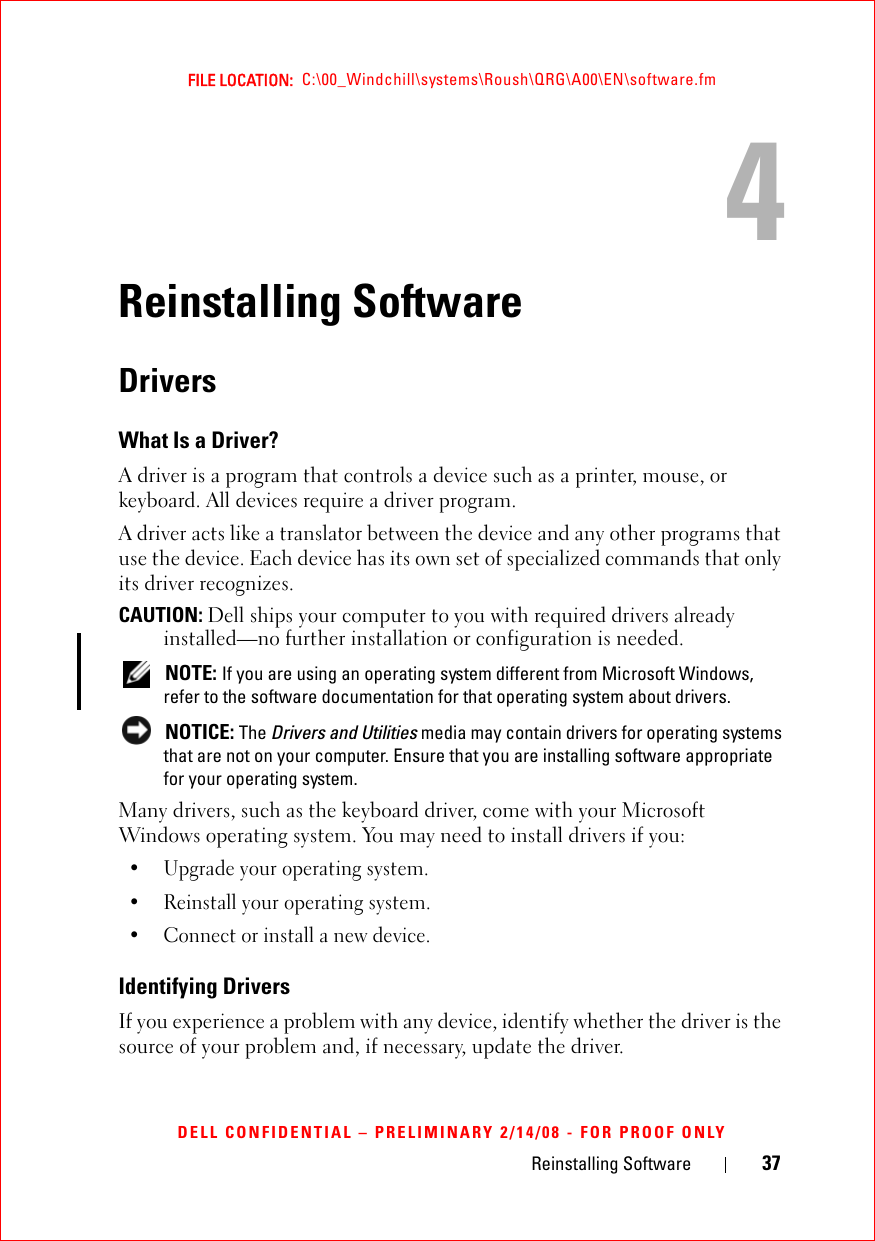 Reinstalling Software 37FILE LOCATION:  C:\00_Windchill\systems\Roush\QRG\A00\EN\software.fmDELL CONFIDENTIAL – PRELIMINARY 2/14/08 - FOR PROOF ONLY4Reinstalling SoftwareDriversWhat Is a Driver?A driver is a program that controls a device such as a printer, mouse, or keyboard. All devices require a driver program.A driver acts like a translator between the device and any other programs that use the device. Each device has its own set of specialized commands that only its driver recognizes.CAUTION: Dell ships your computer to you with required drivers already installed—no further installation or configuration is needed. NOTE: If you are using an operating system different from Microsoft Windows, refer to the software documentation for that operating system about drivers. NOTICE: The Drivers and Utilities media may contain drivers for operating systems that are not on your computer. Ensure that you are installing software appropriate for your operating system.Many drivers, such as the keyboard driver, come with your Microsoft Windows operating system. You may need to install drivers if you:• Upgrade your operating system.• Reinstall your operating system.• Connect or install a new device.Identifying DriversIf you experience a problem with any device, identify whether the driver is the source of your problem and, if necessary, update the driver. 