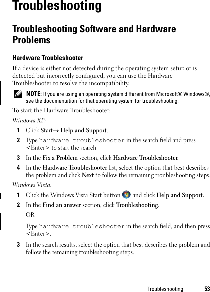 Troubleshooting 535TroubleshootingTroubleshooting Software and Hardware Problems Hardware Troubleshooter If a device is either not detected during the operating system setup or is detected but incorrectly configured, you can use the Hardware Troubleshooter to resolve the incompatibility. NOTE: If you are using an operating system different from Microsoft® Windows®, see the documentation for that operating system for troubleshooting.To start the Hardware Troubleshooter:Windows XP:1Click Start→ Help and Support.2Ty p e  hardware troubleshooter in the search field and press &lt;Enter&gt; to start the search.3In the Fix a Problem section, click Hardware Troubleshooter.4In the Hardware Troubleshooter list, select the option that best describes the problem and click Next to follow the remaining troubleshooting steps.Windows Vista:1Click the Windows Vista Start button  and click Help and Support.2In the Find an answer section, click Troubleshooting.ORTy p e  hardware troubleshooter in the search field, and then press &lt;Enter&gt;.3In the search results, select the option that best describes the problem and follow the remaining troubleshooting steps.