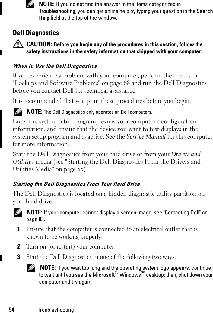 54 Troubleshooting NOTE: If you do not find the answer in the items categorized in Troubleshooting, you can get online help by typing your question in the Search Help field at the top of the window.Dell Diagnostics CAUTION: Before you begin any of the procedures in this section, follow the safety instructions in the safety information that shipped with your computer.When to Use the Dell DiagnosticsIf you experience a problem with your computer, perform the checks in &quot;Lockups and Software Problems&quot; on page 68 and run the Dell Diagnostics before you contact Dell for technical assistance.It is recommended that you print these procedures before you begin. NOTE: The Dell Diagnostics only operates on Dell computers.Enter the system setup program, review your computer’s configuration information, and ensure that the device you want to test displays in the system setup program and is active. See the Service Manual for this computer for more information. Start the Dell Diagnostics from your hard drive or from your Drivers and Utilities media (see &quot;Starting the Dell Diagnostics From the Drivers and Utilities Media&quot; on page 55).Starting the Dell Diagnostics From Your Hard DriveThe Dell Diagnostics is located on a hidden diagnostic utility partition on your hard drive. NOTE: If your computer cannot display a screen image, see &quot;Contacting Dell&quot; on page 83.1Ensure that the computer is connected to an electrical outlet that is known to be working properly.2Turn on (or restart) your computer.3Start the Dell Diagnostics in one of the following two ways. NOTE: If you wait too long and the operating system logo appears, continue to wait until you see the Microsoft® Windows® desktop; then, shut down your computer and try again.