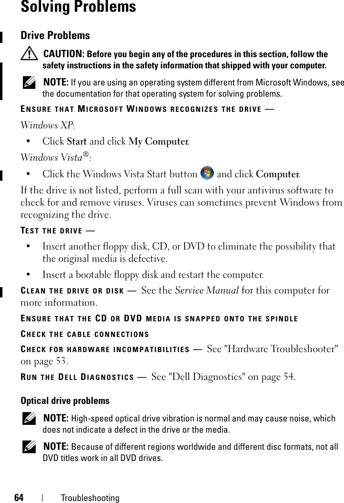 64 TroubleshootingSolving Problems Drive Problems CAUTION: Before you begin any of the procedures in this section, follow the safety instructions in the safety information that shipped with your computer. NOTE: If you are using an operating system different from Microsoft Windows, see the documentation for that operating system for solving problems.ENSURE THAT MICROSOFT WINDOWS RECOGNIZES THE DRIVE —Windows XP:•Click Start and click My Computer.Windows Vista®:• Click the Windows Vista Start button   and click Computer.If the drive is not listed, perform a full scan with your antivirus software to check for and remove viruses. Viruses can sometimes prevent Windows from recognizing the drive.TEST THE DRIVE —• Insert another floppy disk, CD, or DVD to eliminate the possibility that the original media is defective.• Insert a bootable floppy disk and restart the computer.CLEAN THE DRIVE OR DISK —See the Service Manual for this computer for more information.ENSURE THAT THE CD OR DVD MEDIA IS SNAPPED ONTO THE SPINDLECHECK THE CABLE CONNECTIONSCHECK FOR HARDWARE INCOMPATIBILITIES —See &quot;Hardware Troubleshooter&quot; on page 53.RUN THE DELL DIAGNOSTICS —See &quot;Dell Diagnostics&quot; on page 54.Optical drive problems NOTE: High-speed optical drive vibration is normal and may cause noise, which does not indicate a defect in the drive or the media. NOTE: Because of different regions worldwide and different disc formats, not all DVD titles work in all DVD drives.