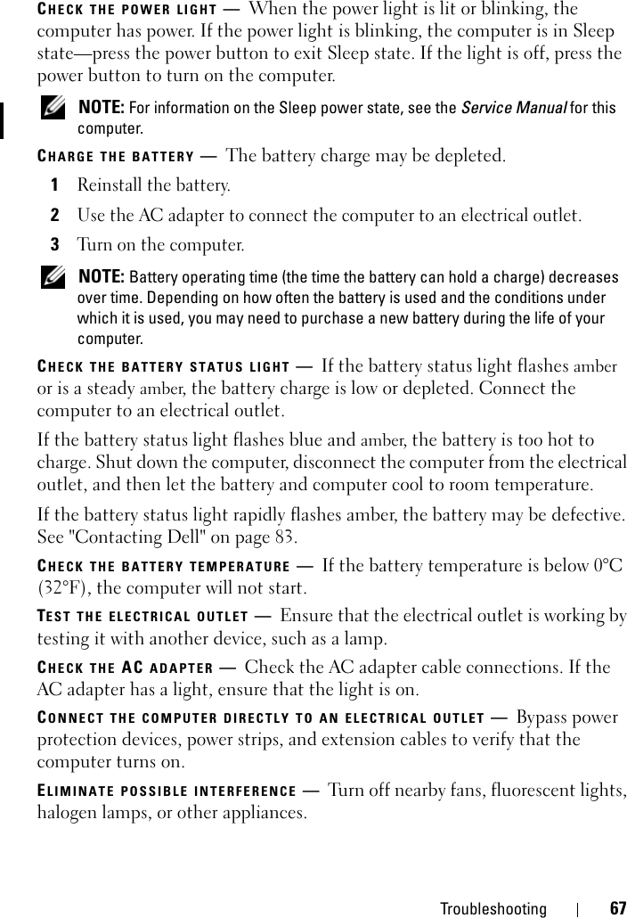 Troubleshooting 67CHECK THE POWER LIGHT —When the power light is lit or blinking, the computer has power. If the power light is blinking, the computer is in Sleep state—press the power button to exit Sleep state. If the light is off, press the power button to turn on the computer. NOTE: For information on the Sleep power state, see the Service Manual for this computer. CHARGE THE BATTERY —The battery charge may be depleted.1Reinstall the battery.2Use the AC adapter to connect the computer to an electrical outlet.3Turn on the computer. NOTE: Battery operating time (the time the battery can hold a charge) decreases over time. Depending on how often the battery is used and the conditions under which it is used, you may need to purchase a new battery during the life of your computer.CHECK THE BATTERY STATUS LIGHT —If the battery status light flashes amber or is a steady amber, the battery charge is low or depleted. Connect the computer to an electrical outlet.If the battery status light flashes blue and amber, the battery is too hot to charge. Shut down the computer, disconnect the computer from the electrical outlet, and then let the battery and computer cool to room temperature.If the battery status light rapidly flashes amber, the battery may be defective. See &quot;Contacting Dell&quot; on page 83. CHECK THE BATTERY TEMPERATURE —If the battery temperature is below 0°C (32°F), the computer will not start.TEST THE ELECTRICAL OUTLET —Ensure that the electrical outlet is working by testing it with another device, such as a lamp.CHECK THE AC ADAPTER —Check the AC adapter cable connections. If the AC adapter has a light, ensure that the light is on.CONNECT THE COMPUTER DIRECTLY TO AN ELECTRICAL OUTLET —Bypass power protection devices, power strips, and extension cables to verify that the computer turns on.ELIMINATE POSSIBLE INTERFERENCE —Turn off nearby fans, fluorescent lights, halogen lamps, or other appliances.