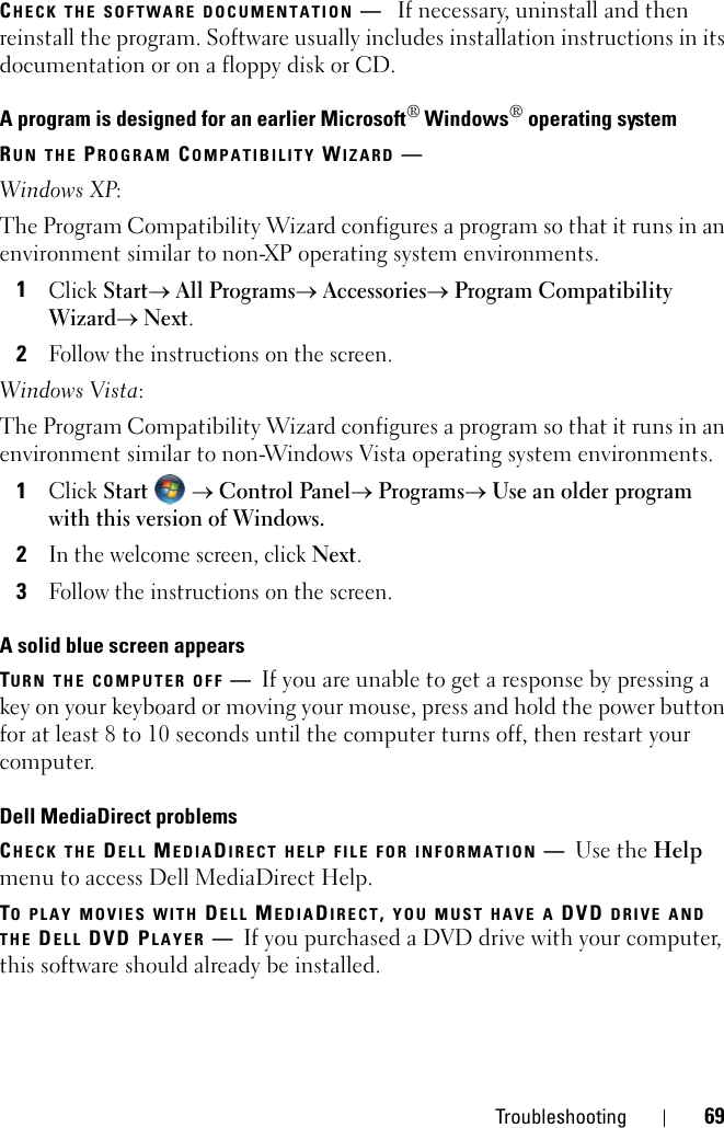 Troubleshooting 69CHECK THE SOFTWARE DOCUMENTATION —If necessary, uninstall and then reinstall the program. Software usually includes installation instructions in its documentation or on a floppy disk or CD.A program is designed for an earlier Microsoft® Windows® operating systemRUN THE PROGRAM COMPATIBILITY WIZARD —Windows XP:The Program Compatibility Wizard configures a program so that it runs in an environment similar to non-XP operating system environments.1Click Start→ All Programs→ Accessories→ Program Compatibility Wizard→ Next.2Follow the instructions on the screen.Windows Vista:The Program Compatibility Wizard configures a program so that it runs in an environment similar to non-Windows Vista operating system environments.1Click Start  → Control Panel→ Programs→ Use an older program with this version of Windows.2In the welcome screen, click Next.3Follow the instructions on the screen.A solid blue screen appearsTURN THE COMPUTER OFF —If you are unable to get a response by pressing a key on your keyboard or moving your mouse, press and hold the power button for at least 8 to 10 seconds until the computer turns off, then restart your computer. Dell MediaDirect problemsCHECK THE DELL MEDIADIRECT HELP FILE FOR INFORMATION —Use the Help menu to access Dell MediaDirect Help. TO PLAY MOVIES WITH DELL MEDIADIRECT, YOU MUST HAVE A DVD DRIVE AND THE DELL DVD PLAYER —If you purchased a DVD drive with your computer, this software should already be installed. 