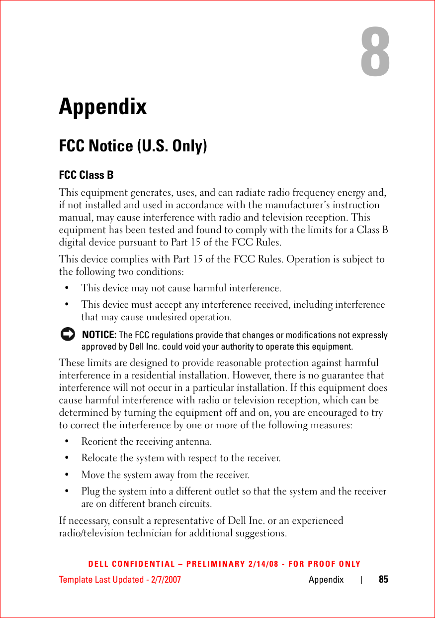 Template Last Updated - 2/7/2007 Appendix 85DELL CONFIDENTIAL – PRELIMINARY 2/14/08 - FOR PROOF ONLY8AppendixFCC Notice (U.S. Only)FCC Class BThis equipment generates, uses, and can radiate radio frequency energy and, if not installed and used in accordance with the manufacturer’s instruction manual, may cause interference with radio and television reception. This equipment has been tested and found to comply with the limits for a Class B digital device pursuant to Part 15 of the FCC Rules. This device complies with Part 15 of the FCC Rules. Operation is subject to the following two conditions: • This device may not cause harmful interference. • This device must accept any interference received, including interference that may cause undesired operation.  NOTICE: The FCC regulations provide that changes or modifications not expressly approved by Dell Inc. could void your authority to operate this equipment. These limits are designed to provide reasonable protection against harmful interference in a residential installation. However, there is no guarantee that interference will not occur in a particular installation. If this equipment does cause harmful interference with radio or television reception, which can be determined by turning the equipment off and on, you are encouraged to try to correct the interference by one or more of the following measures: • Reorient the receiving antenna.• Relocate the system with respect to the receiver.• Move the system away from the receiver.• Plug the system into a different outlet so that the system and the receiver are on different branch circuits. If necessary, consult a representative of Dell Inc. or an experienced radio/television technician for additional suggestions. 