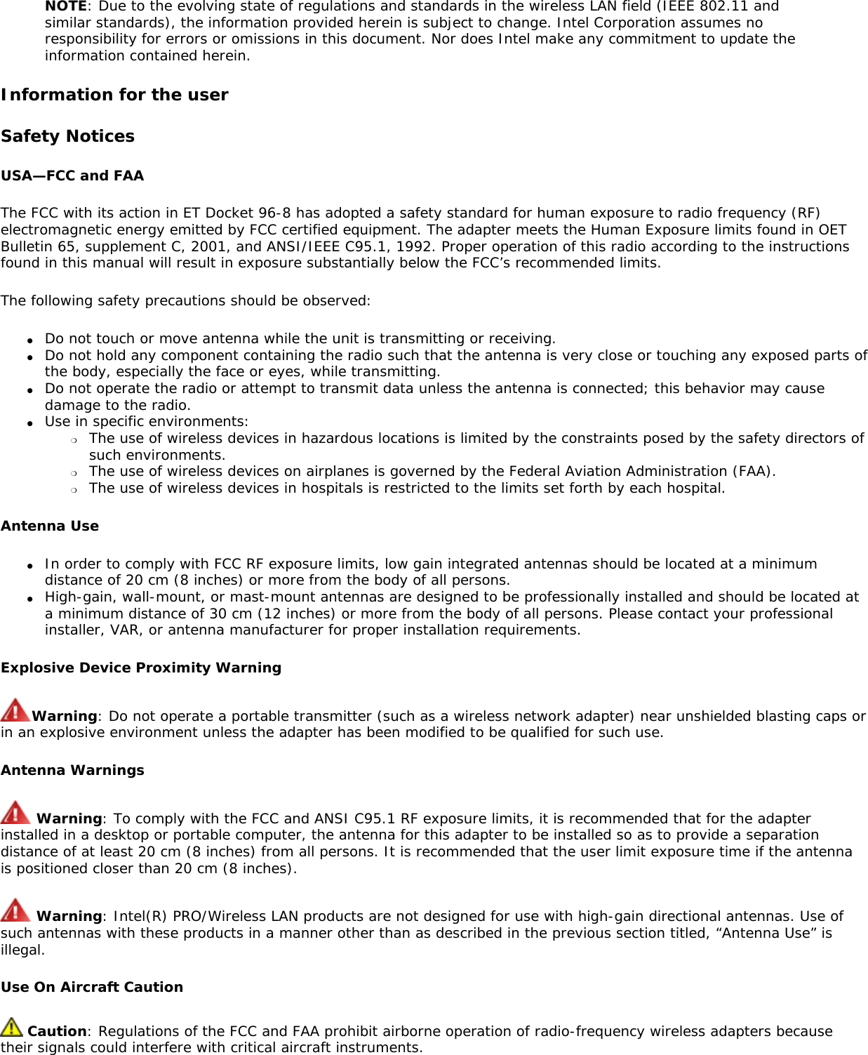NOTE: Due to the evolving state of regulations and standards in the wireless LAN field (IEEE 802.11 and similar standards), the information provided herein is subject to change. Intel Corporation assumes no responsibility for errors or omissions in this document. Nor does Intel make any commitment to update the information contained herein.Information for the userSafety NoticesUSA—FCC and FAAThe FCC with its action in ET Docket 96-8 has adopted a safety standard for human exposure to radio frequency (RF) electromagnetic energy emitted by FCC certified equipment. The adapter meets the Human Exposure limits found in OET Bulletin 65, supplement C, 2001, and ANSI/IEEE C95.1, 1992. Proper operation of this radio according to the instructions found in this manual will result in exposure substantially below the FCC’s recommended limits.The following safety precautions should be observed:●     Do not touch or move antenna while the unit is transmitting or receiving.●     Do not hold any component containing the radio such that the antenna is very close or touching any exposed parts of the body, especially the face or eyes, while transmitting.●     Do not operate the radio or attempt to transmit data unless the antenna is connected; this behavior may cause damage to the radio.●     Use in specific environments: ❍     The use of wireless devices in hazardous locations is limited by the constraints posed by the safety directors of such environments.❍     The use of wireless devices on airplanes is governed by the Federal Aviation Administration (FAA).❍     The use of wireless devices in hospitals is restricted to the limits set forth by each hospital.Antenna Use●     In order to comply with FCC RF exposure limits, low gain integrated antennas should be located at a minimum distance of 20 cm (8 inches) or more from the body of all persons.●     High-gain, wall-mount, or mast-mount antennas are designed to be professionally installed and should be located at a minimum distance of 30 cm (12 inches) or more from the body of all persons. Please contact your professional installer, VAR, or antenna manufacturer for proper installation requirements.Explosive Device Proximity WarningWarning: Do not operate a portable transmitter (such as a wireless network adapter) near unshielded blasting caps or in an explosive environment unless the adapter has been modified to be qualified for such use.Antenna Warnings Warning: To comply with the FCC and ANSI C95.1 RF exposure limits, it is recommended that for the adapter installed in a desktop or portable computer, the antenna for this adapter to be installed so as to provide a separation distance of at least 20 cm (8 inches) from all persons. It is recommended that the user limit exposure time if the antenna is positioned closer than 20 cm (8 inches). Warning: Intel(R) PRO/Wireless LAN products are not designed for use with high-gain directional antennas. Use of such antennas with these products in a manner other than as described in the previous section titled, “Antenna Use” is illegal. Use On Aircraft Caution Caution: Regulations of the FCC and FAA prohibit airborne operation of radio-frequency wireless adapters because their signals could interfere with critical aircraft instruments. 