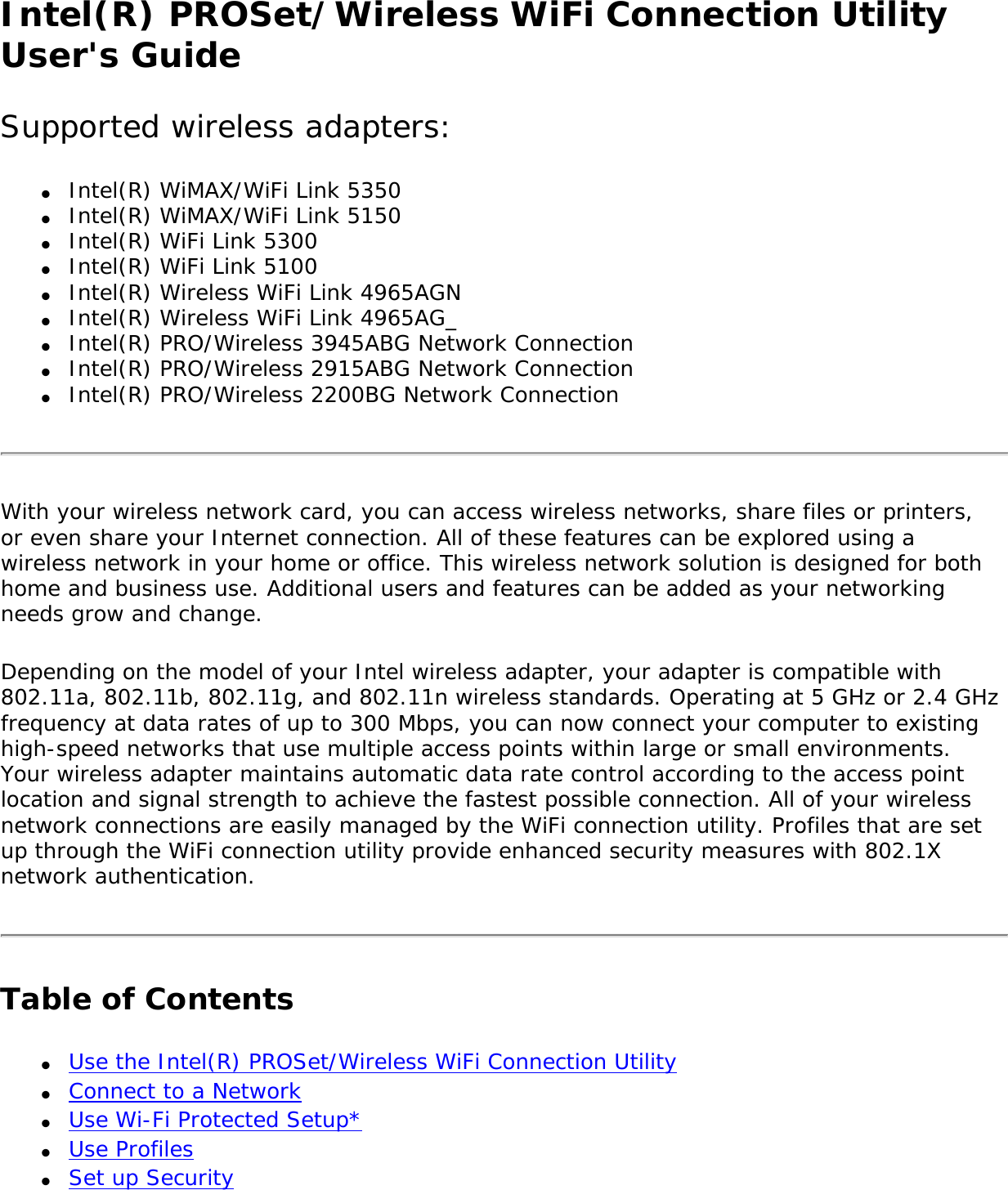 Intel(R) PROSet/Wireless WiFi Connection Utility User&apos;s GuideSupported wireless adapters:●     Intel(R) WiMAX/WiFi Link 5350●     Intel(R) WiMAX/WiFi Link 5150●     Intel(R) WiFi Link 5300●     Intel(R) WiFi Link 5100 ●     Intel(R) Wireless WiFi Link 4965AGN●     Intel(R) Wireless WiFi Link 4965AG_●     Intel(R) PRO/Wireless 3945ABG Network Connection●     Intel(R) PRO/Wireless 2915ABG Network Connection●     Intel(R) PRO/Wireless 2200BG Network ConnectionWith your wireless network card, you can access wireless networks, share files or printers, or even share your Internet connection. All of these features can be explored using a wireless network in your home or office. This wireless network solution is designed for both home and business use. Additional users and features can be added as your networking needs grow and change.Depending on the model of your Intel wireless adapter, your adapter is compatible with 802.11a, 802.11b, 802.11g, and 802.11n wireless standards. Operating at 5 GHz or 2.4 GHz frequency at data rates of up to 300 Mbps, you can now connect your computer to existing high-speed networks that use multiple access points within large or small environments. Your wireless adapter maintains automatic data rate control according to the access point location and signal strength to achieve the fastest possible connection. All of your wireless network connections are easily managed by the WiFi connection utility. Profiles that are set up through the WiFi connection utility provide enhanced security measures with 802.1X network authentication.Table of Contents●     Use the Intel(R) PROSet/Wireless WiFi Connection Utility●     Connect to a Network●     Use Wi-Fi Protected Setup* ●     Use Profiles●     Set up Security