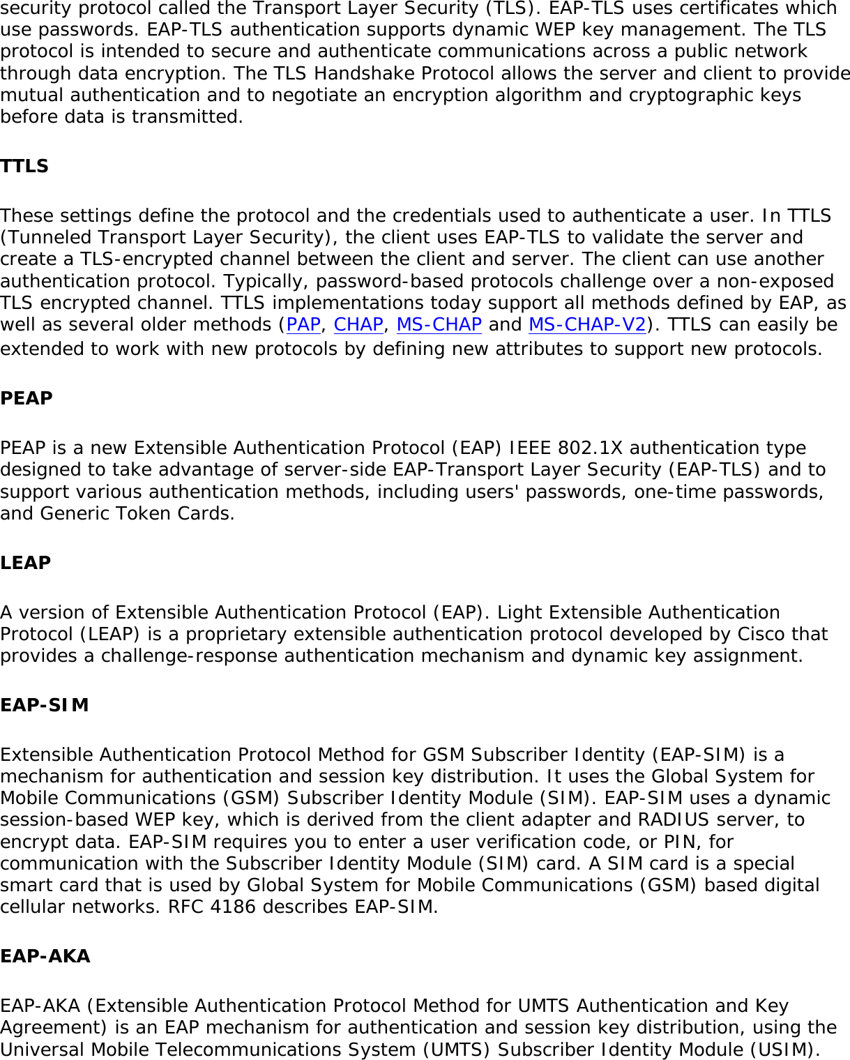 security protocol called the Transport Layer Security (TLS). EAP-TLS uses certificates which use passwords. EAP-TLS authentication supports dynamic WEP key management. The TLS protocol is intended to secure and authenticate communications across a public network through data encryption. The TLS Handshake Protocol allows the server and client to provide mutual authentication and to negotiate an encryption algorithm and cryptographic keys before data is transmitted.TTLSThese settings define the protocol and the credentials used to authenticate a user. In TTLS (Tunneled Transport Layer Security), the client uses EAP-TLS to validate the server and create a TLS-encrypted channel between the client and server. The client can use another authentication protocol. Typically, password-based protocols challenge over a non-exposed TLS encrypted channel. TTLS implementations today support all methods defined by EAP, as well as several older methods (PAP, CHAP, MS-CHAP and MS-CHAP-V2). TTLS can easily be extended to work with new protocols by defining new attributes to support new protocols.PEAPPEAP is a new Extensible Authentication Protocol (EAP) IEEE 802.1X authentication type designed to take advantage of server-side EAP-Transport Layer Security (EAP-TLS) and to support various authentication methods, including users&apos; passwords, one-time passwords, and Generic Token Cards.LEAPA version of Extensible Authentication Protocol (EAP). Light Extensible Authentication Protocol (LEAP) is a proprietary extensible authentication protocol developed by Cisco that provides a challenge-response authentication mechanism and dynamic key assignment.EAP-SIMExtensible Authentication Protocol Method for GSM Subscriber Identity (EAP-SIM) is a mechanism for authentication and session key distribution. It uses the Global System for Mobile Communications (GSM) Subscriber Identity Module (SIM). EAP-SIM uses a dynamic session-based WEP key, which is derived from the client adapter and RADIUS server, to encrypt data. EAP-SIM requires you to enter a user verification code, or PIN, for communication with the Subscriber Identity Module (SIM) card. A SIM card is a special smart card that is used by Global System for Mobile Communications (GSM) based digital cellular networks. RFC 4186 describes EAP-SIM.EAP-AKAEAP-AKA (Extensible Authentication Protocol Method for UMTS Authentication and Key Agreement) is an EAP mechanism for authentication and session key distribution, using the Universal Mobile Telecommunications System (UMTS) Subscriber Identity Module (USIM). 