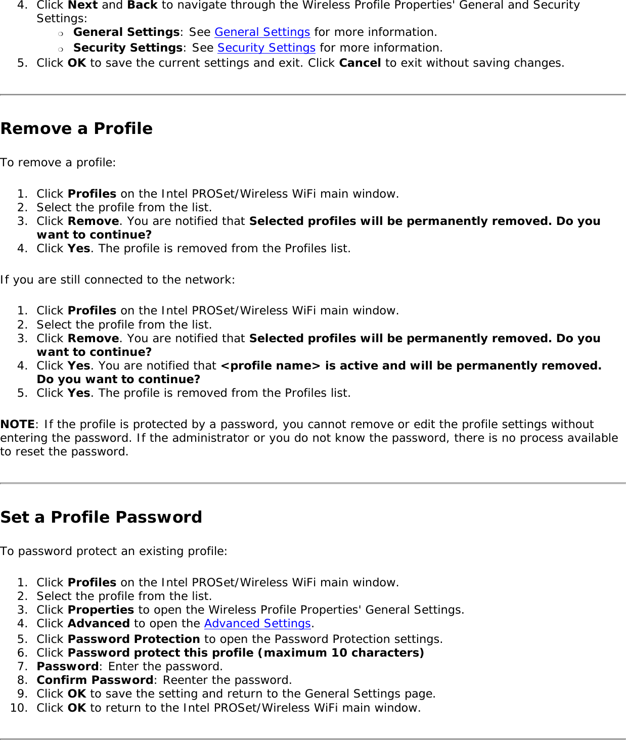 4.  Click Next and Back to navigate through the Wireless Profile Properties&apos; General and Security Settings: ❍     General Settings: See General Settings for more information.❍     Security Settings: See Security Settings for more information.5.  Click OK to save the current settings and exit. Click Cancel to exit without saving changes. Remove a ProfileTo remove a profile: 1.  Click Profiles on the Intel PROSet/Wireless WiFi main window.2.  Select the profile from the list.3.  Click Remove. You are notified that Selected profiles will be permanently removed. Do you want to continue? 4.  Click Yes. The profile is removed from the Profiles list. If you are still connected to the network:1.  Click Profiles on the Intel PROSet/Wireless WiFi main window.2.  Select the profile from the list.3.  Click Remove. You are notified that Selected profiles will be permanently removed. Do you want to continue?4.  Click Yes. You are notified that &lt;profile name&gt; is active and will be permanently removed. Do you want to continue? 5.  Click Yes. The profile is removed from the Profiles list. NOTE: If the profile is protected by a password, you cannot remove or edit the profile settings without entering the password. If the administrator or you do not know the password, there is no process available to reset the password.Set a Profile PasswordTo password protect an existing profile: 1.  Click Profiles on the Intel PROSet/Wireless WiFi main window.2.  Select the profile from the list.3.  Click Properties to open the Wireless Profile Properties&apos; General Settings. 4.  Click Advanced to open the Advanced Settings. 5.  Click Password Protection to open the Password Protection settings. 6.  Click Password protect this profile (maximum 10 characters)7.  Password: Enter the password. 8.  Confirm Password: Reenter the password.9.  Click OK to save the setting and return to the General Settings page.10.  Click OK to return to the Intel PROSet/Wireless WiFi main window. 