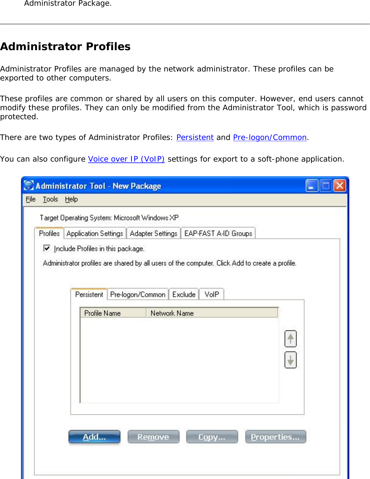 Administrator Package.Administrator ProfilesAdministrator Profiles are managed by the network administrator. These profiles can be exported to other computers. These profiles are common or shared by all users on this computer. However, end users cannot modify these profiles. They can only be modified from the Administrator Tool, which is password protected.There are two types of Administrator Profiles: Persistent and Pre-logon/Common.You can also configure Voice over IP (VoIP) settings for export to a soft-phone application. 