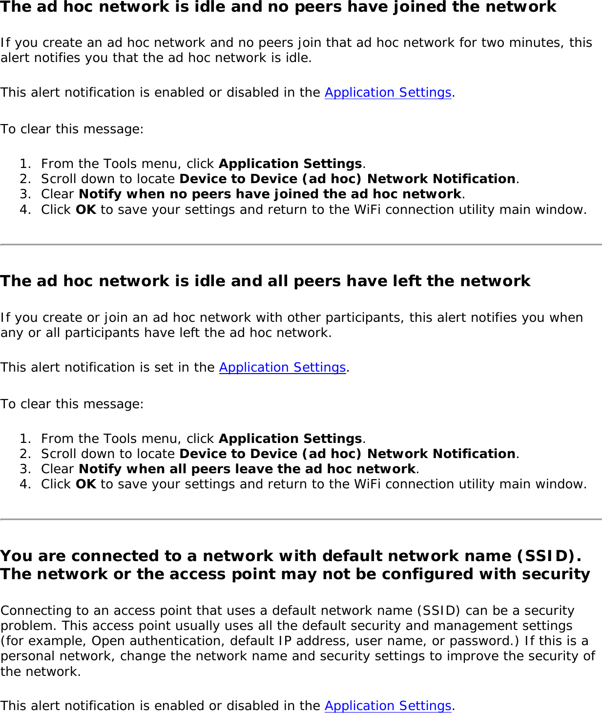 The ad hoc network is idle and no peers have joined the network If you create an ad hoc network and no peers join that ad hoc network for two minutes, this alert notifies you that the ad hoc network is idle.This alert notification is enabled or disabled in the Application Settings.To clear this message:1.  From the Tools menu, click Application Settings.2.  Scroll down to locate Device to Device (ad hoc) Network Notification.3.  Clear Notify when no peers have joined the ad hoc network.4.  Click OK to save your settings and return to the WiFi connection utility main window.The ad hoc network is idle and all peers have left the networkIf you create or join an ad hoc network with other participants, this alert notifies you when any or all participants have left the ad hoc network. This alert notification is set in the Application Settings.To clear this message:1.  From the Tools menu, click Application Settings.2.  Scroll down to locate Device to Device (ad hoc) Network Notification.3.  Clear Notify when all peers leave the ad hoc network. 4.  Click OK to save your settings and return to the WiFi connection utility main window.You are connected to a network with default network name (SSID). The network or the access point may not be configured with securityConnecting to an access point that uses a default network name (SSID) can be a security problem. This access point usually uses all the default security and management settings (for example, Open authentication, default IP address, user name, or password.) If this is a personal network, change the network name and security settings to improve the security of the network.This alert notification is enabled or disabled in the Application Settings.