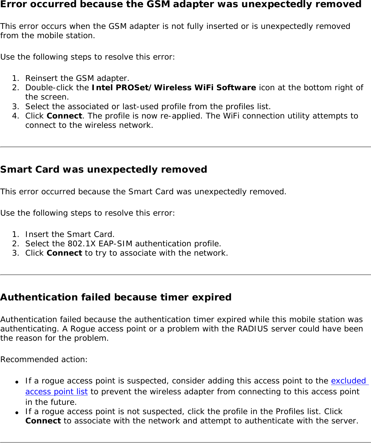 Error occurred because the GSM adapter was unexpectedly removed This error occurs when the GSM adapter is not fully inserted or is unexpectedly removed from the mobile station.Use the following steps to resolve this error: 1.  Reinsert the GSM adapter.2.  Double-click the Intel PROSet/Wireless WiFi Software icon at the bottom right of the screen.3.  Select the associated or last-used profile from the profiles list.4.  Click Connect. The profile is now re-applied. The WiFi connection utility attempts to connect to the wireless network. Smart Card was unexpectedly removedThis error occurred because the Smart Card was unexpectedly removed. Use the following steps to resolve this error: 1.  Insert the Smart Card. 2.  Select the 802.1X EAP-SIM authentication profile.3.  Click Connect to try to associate with the network. Authentication failed because timer expiredAuthentication failed because the authentication timer expired while this mobile station was authenticating. A Rogue access point or a problem with the RADIUS server could have been the reason for the problem. Recommended action: ●     If a rogue access point is suspected, consider adding this access point to the excluded access point list to prevent the wireless adapter from connecting to this access point in the future.●     If a rogue access point is not suspected, click the profile in the Profiles list. Click Connect to associate with the network and attempt to authenticate with the server.