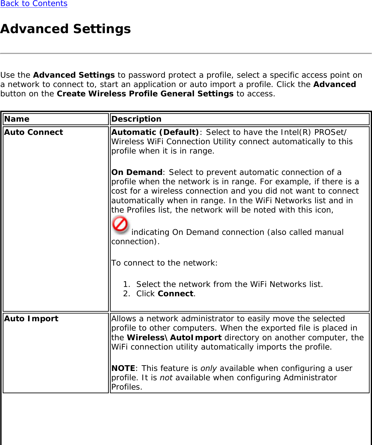 Back to ContentsAdvanced SettingsUse the Advanced Settings to password protect a profile, select a specific access point on a network to connect to, start an application or auto import a profile. Click the Advanced button on the Create Wireless Profile General Settings to access. Name DescriptionAuto Connect Automatic (Default): Select to have the Intel(R) PROSet/Wireless WiFi Connection Utility connect automatically to this profile when it is in range.On Demand: Select to prevent automatic connection of a profile when the network is in range. For example, if there is a cost for a wireless connection and you did not want to connect automatically when in range. In the WiFi Networks list and in the Profiles list, the network will be noted with this icon, indicating On Demand connection (also called manual connection).To connect to the network:1.  Select the network from the WiFi Networks list.2.  Click Connect.Auto Import Allows a network administrator to easily move the selected profile to other computers. When the exported file is placed in the Wireless\AutoImport directory on another computer, the WiFi connection utility automatically imports the profile.NOTE: This feature is only available when configuring a user profile. It is not available when configuring Administrator Profiles.