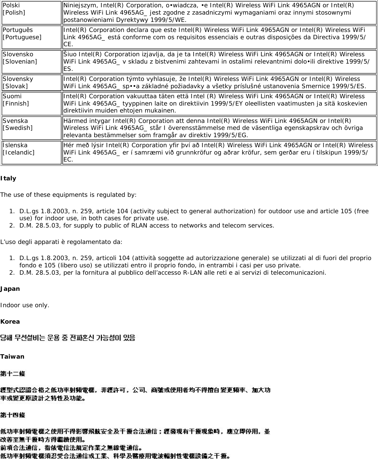 Polski [Polish] Niniejszym, Intel(R) Corporation, o•wiadcza, •e Intel(R) Wireless WiFi Link 4965AGN or Intel(R) Wireless WiFi Link 4965AG_ jest zgodne z zasadniczymi wymaganiami oraz innymi stosownymi postanowieniami Dyrektywy 1999/5/WE.Português [Portuguese] Intel(R) Corporation declara que este Intel(R) Wireless WiFi Link 4965AGN or Intel(R) Wireless WiFi Link 4965AG_ está conforme com os requisitos essenciais e outras disposições da Directiva 1999/5/CE.Slovensko [Slovenian] Šiuo Intel(R) Corporation izjavlja, da je ta Intel(R) Wireless WiFi Link 4965AGN or Intel(R) Wireless WiFi Link 4965AG_ v skladu z bistvenimi zahtevami in ostalimi relevantnimi dolo•ili direktive 1999/5/ES.Slovensky [Slovak] Intel(R) Corporation týmto vyhlasuje, že Intel(R) Wireless WiFi Link 4965AGN or Intel(R) Wireless WiFi Link 4965AG_ sp••a základné požiadavky a všetky príslušné ustanovenia Smernice 1999/5/ES.Suomi [Finnish] Intel(R) Corporation vakuuttaa täten että Intel (R) Wireless WiFi Link 4965AGN or Intel(R) Wireless WiFi Link 4965AG_ tyyppinen laite on direktiivin 1999/5/EY oleellisten vaatimusten ja sitä koskevien direktiivin muiden ehtojen mukainen.Svenska [Swedish] Härmed intygar Intel(R) Corporation att denna Intel(R) Wireless WiFi Link 4965AGN or Intel(R) Wireless WiFi Link 4965AG_ står I överensstämmelse med de väsentliga egenskapskrav och övriga relevanta bestämmelser som framgår av direktiv 1999/5/EG.Íslenska [Icelandic] Hér með lýsir Intel(R) Corporation yfir því að Intel(R) Wireless WiFi Link 4965AGN or Intel(R) Wireless WiFi Link 4965AG_ er í samræmi við grunnkröfur og aðrar kröfur, sem gerðar eru í tilskipun 1999/5/EC.ItalyThe use of these equipments is regulated by:1.  D.L.gs 1.8.2003, n. 259, article 104 (activity subject to general authorization) for outdoor use and article 105 (free use) for indoor use, in both cases for private use.2.  D.M. 28.5.03, for supply to public of RLAN access to networks and telecom services.L’uso degli apparati è regolamentato da:1.  D.L.gs 1.8.2003, n. 259, articoli 104 (attività soggette ad autorizzazione generale) se utilizzati al di fuori del proprio fondo e 105 (libero uso) se utilizzati entro il proprio fondo, in entrambi i casi per uso private. 2.  D.M. 28.5.03, per la fornitura al pubblico dell’accesso R-LAN alle reti e ai servizi di telecomunicazioni.JapanIndoor use only.KoreaTaiwan