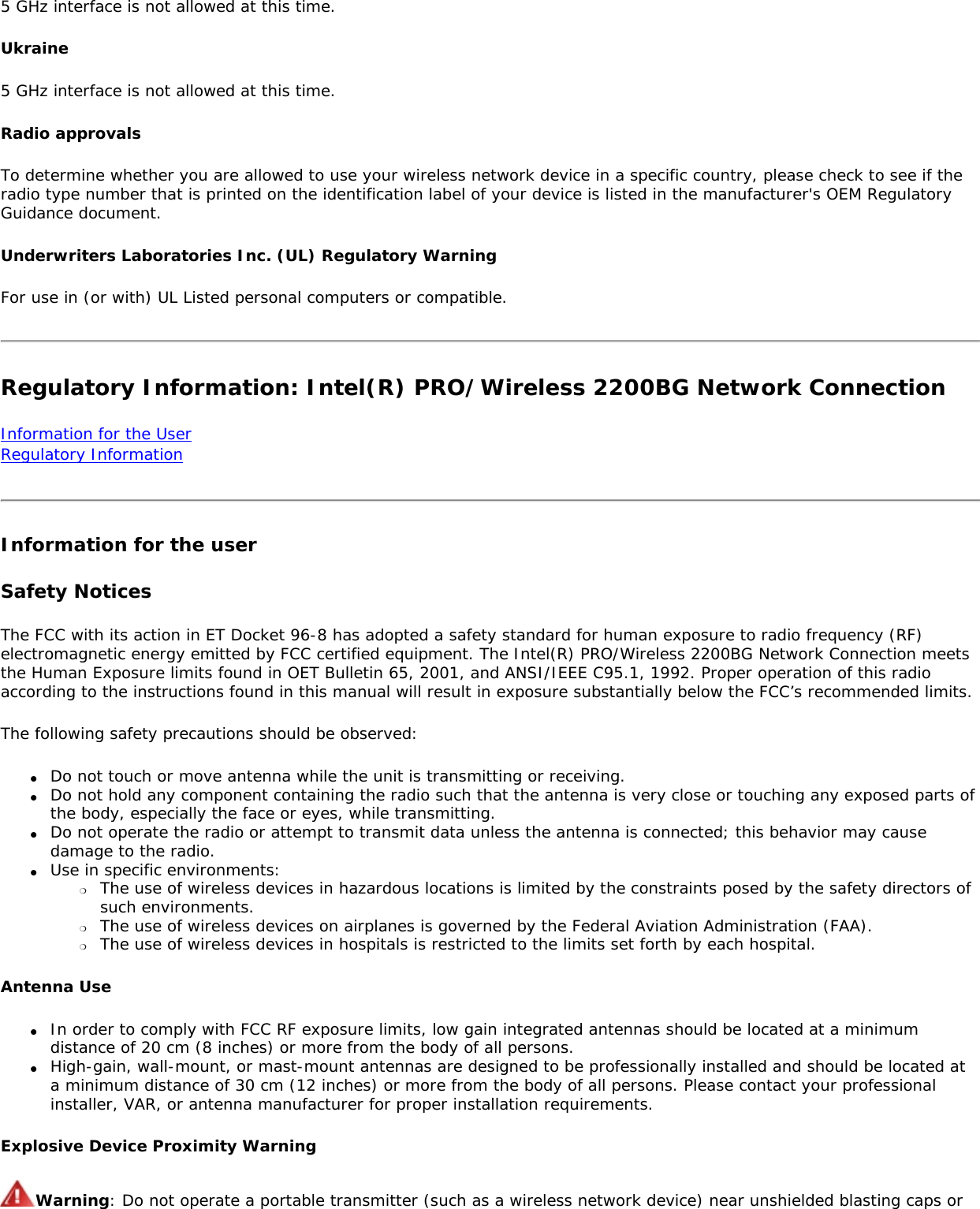 5 GHz interface is not allowed at this time.Ukraine5 GHz interface is not allowed at this time.Radio approvalsTo determine whether you are allowed to use your wireless network device in a specific country, please check to see if the radio type number that is printed on the identification label of your device is listed in the manufacturer&apos;s OEM Regulatory Guidance document.Underwriters Laboratories Inc. (UL) Regulatory WarningFor use in (or with) UL Listed personal computers or compatible.Regulatory Information: Intel(R) PRO/Wireless 2200BG Network ConnectionInformation for the User Regulatory InformationInformation for the userSafety NoticesThe FCC with its action in ET Docket 96-8 has adopted a safety standard for human exposure to radio frequency (RF) electromagnetic energy emitted by FCC certified equipment. The Intel(R) PRO/Wireless 2200BG Network Connection meets the Human Exposure limits found in OET Bulletin 65, 2001, and ANSI/IEEE C95.1, 1992. Proper operation of this radio according to the instructions found in this manual will result in exposure substantially below the FCC’s recommended limits.The following safety precautions should be observed:●     Do not touch or move antenna while the unit is transmitting or receiving.●     Do not hold any component containing the radio such that the antenna is very close or touching any exposed parts of the body, especially the face or eyes, while transmitting.●     Do not operate the radio or attempt to transmit data unless the antenna is connected; this behavior may cause damage to the radio.●     Use in specific environments: ❍     The use of wireless devices in hazardous locations is limited by the constraints posed by the safety directors of such environments.❍     The use of wireless devices on airplanes is governed by the Federal Aviation Administration (FAA).❍     The use of wireless devices in hospitals is restricted to the limits set forth by each hospital.Antenna Use●     In order to comply with FCC RF exposure limits, low gain integrated antennas should be located at a minimum distance of 20 cm (8 inches) or more from the body of all persons.●     High-gain, wall-mount, or mast-mount antennas are designed to be professionally installed and should be located at a minimum distance of 30 cm (12 inches) or more from the body of all persons. Please contact your professional installer, VAR, or antenna manufacturer for proper installation requirements.Explosive Device Proximity WarningWarning: Do not operate a portable transmitter (such as a wireless network device) near unshielded blasting caps or 