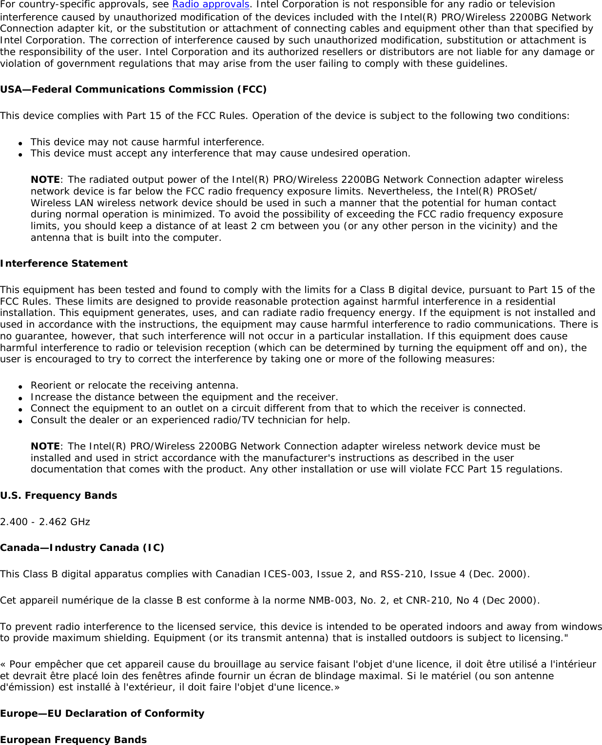 For country-specific approvals, see Radio approvals. Intel Corporation is not responsible for any radio or television interference caused by unauthorized modification of the devices included with the Intel(R) PRO/Wireless 2200BG Network Connection adapter kit, or the substitution or attachment of connecting cables and equipment other than that specified by Intel Corporation. The correction of interference caused by such unauthorized modification, substitution or attachment is the responsibility of the user. Intel Corporation and its authorized resellers or distributors are not liable for any damage or violation of government regulations that may arise from the user failing to comply with these guidelines.USA—Federal Communications Commission (FCC)This device complies with Part 15 of the FCC Rules. Operation of the device is subject to the following two conditions:●     This device may not cause harmful interference.●     This device must accept any interference that may cause undesired operation.NOTE: The radiated output power of the Intel(R) PRO/Wireless 2200BG Network Connection adapter wireless network device is far below the FCC radio frequency exposure limits. Nevertheless, the Intel(R) PROSet/Wireless LAN wireless network device should be used in such a manner that the potential for human contact during normal operation is minimized. To avoid the possibility of exceeding the FCC radio frequency exposure limits, you should keep a distance of at least 2 cm between you (or any other person in the vicinity) and the antenna that is built into the computer.Interference StatementThis equipment has been tested and found to comply with the limits for a Class B digital device, pursuant to Part 15 of the FCC Rules. These limits are designed to provide reasonable protection against harmful interference in a residential installation. This equipment generates, uses, and can radiate radio frequency energy. If the equipment is not installed and used in accordance with the instructions, the equipment may cause harmful interference to radio communications. There is no guarantee, however, that such interference will not occur in a particular installation. If this equipment does cause harmful interference to radio or television reception (which can be determined by turning the equipment off and on), the user is encouraged to try to correct the interference by taking one or more of the following measures:●     Reorient or relocate the receiving antenna.●     Increase the distance between the equipment and the receiver.●     Connect the equipment to an outlet on a circuit different from that to which the receiver is connected.●     Consult the dealer or an experienced radio/TV technician for help.NOTE: The Intel(R) PRO/Wireless 2200BG Network Connection adapter wireless network device must be installed and used in strict accordance with the manufacturer&apos;s instructions as described in the user documentation that comes with the product. Any other installation or use will violate FCC Part 15 regulations.U.S. Frequency Bands2.400 - 2.462 GHzCanada—Industry Canada (IC)This Class B digital apparatus complies with Canadian ICES-003, Issue 2, and RSS-210, Issue 4 (Dec. 2000).Cet appareil numérique de la classe B est conforme à la norme NMB-003, No. 2, et CNR-210, No 4 (Dec 2000).To prevent radio interference to the licensed service, this device is intended to be operated indoors and away from windows to provide maximum shielding. Equipment (or its transmit antenna) that is installed outdoors is subject to licensing.&quot;« Pour empêcher que cet appareil cause du brouillage au service faisant l&apos;objet d&apos;une licence, il doit être utilisé a l&apos;intérieur et devrait être placé loin des fenêtres afinde fournir un écran de blindage maximal. Si le matériel (ou son antenne d&apos;émission) est installé à l&apos;extérieur, il doit faire l&apos;objet d&apos;une licence.»Europe—EU Declaration of ConformityEuropean Frequency Bands