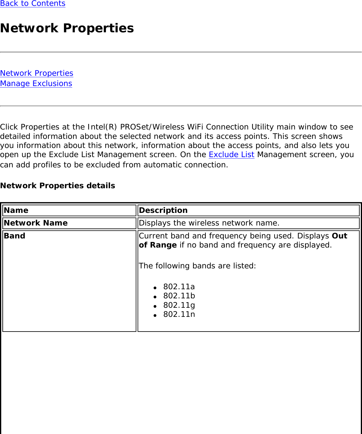 Back to ContentsNetwork PropertiesNetwork Properties Manage Exclusions Click Properties at the Intel(R) PROSet/Wireless WiFi Connection Utility main window to see detailed information about the selected network and its access points. This screen shows you information about this network, information about the access points, and also lets you open up the Exclude List Management screen. On the Exclude List Management screen, you can add profiles to be excluded from automatic connection.Network Properties details Name DescriptionNetwork Name Displays the wireless network name.Band Current band and frequency being used. Displays Out of Range if no band and frequency are displayed. The following bands are listed: ●     802.11a ●     802.11b●     802.11g●     802.11n