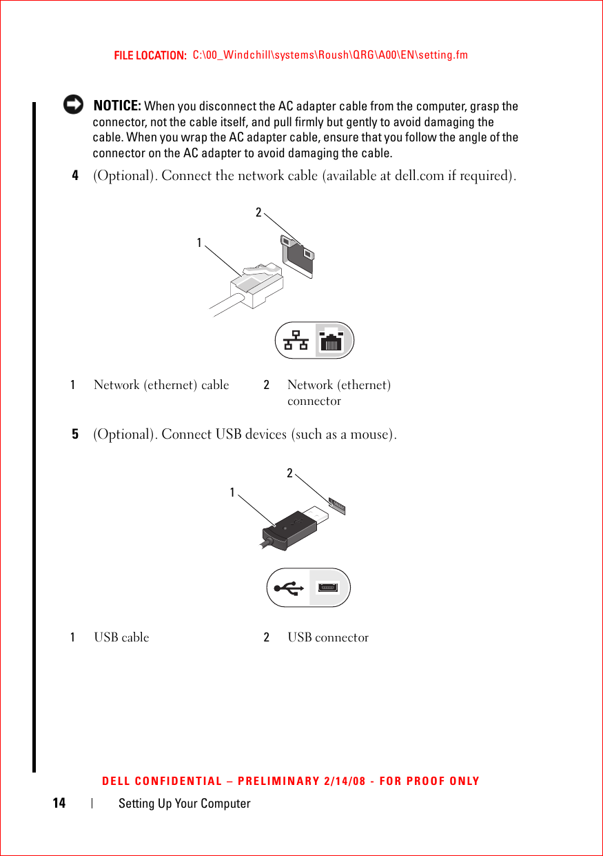 14 Setting Up Your ComputerFILE LOCATION:  C:\00_Windchill\systems\Roush\QRG\A00\EN\setting.fmDELL CONFIDENTIAL – PRELIMINARY 2/14/08 - FOR PROOF ONLY NOTICE: When you disconnect the AC adapter cable from the computer, grasp the connector, not the cable itself, and pull firmly but gently to avoid damaging the cable. When you wrap the AC adapter cable, ensure that you follow the angle of the connector on the AC adapter to avoid damaging the cable. 4(Optional). Connect the network cable (available at dell.com if required). 5(Optional). Connect USB devices (such as a mouse). 1Network (ethernet) cable 2Network (ethernet) connector1USB cable 2USB connector2121