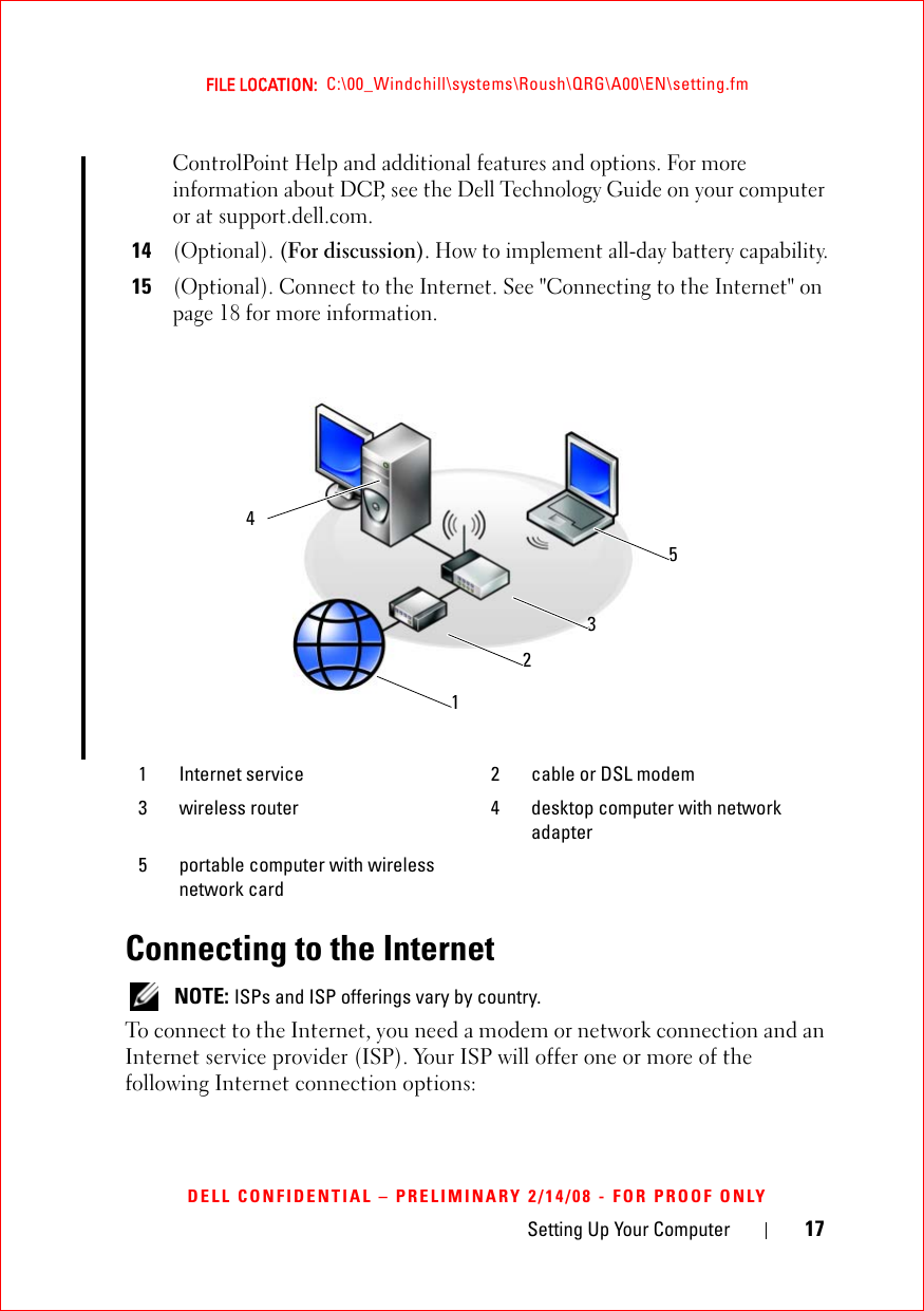 Setting Up Your Computer 17FILE LOCATION:  C:\00_Windchill\systems\Roush\QRG\A00\EN\setting.fmDELL CONFIDENTIAL – PRELIMINARY 2/14/08 - FOR PROOF ONLYControlPoint Help and additional features and options. For more information about DCP, see the Dell Technology Guide on your computer or at support.dell.com.14(Optional). (For discussion). How to implement all-day battery capability.15(Optional). Connect to the Internet. See &quot;Connecting to the Internet&quot; on page 18 for more information. Connecting to the Internet NOTE: ISPs and ISP offerings vary by country.To connect to the Internet, you need a modem or network connection and an Internet service provider (ISP). Your ISP will offer one or more of the following Internet connection options:1 Internet service 2 cable or DSL modem3 wireless router 4 desktop computer with network adapter5 portable computer with wireless network card 12354