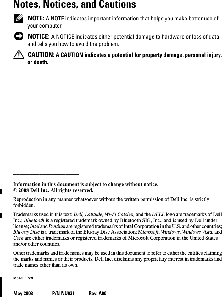 Notes, Notices, and Cautions NOTE: A NOTE indicates important information that helps you make better use of your computer. NOTICE: A NOTICE indicates either potential damage to hardware or loss of data and tells you how to avoid the problem. CAUTION: A CAUTION indicates a potential for property damage, personal injury, or death.____________________Information in this document is subject to change without notice.© 2008 Dell Inc. All rights reserved.Reproduction in any manner whatsoever without the written permission of Dell Inc. is strictly forbidden.Trademarks used in this text: Dell, Latitude, Wi-Fi Catcher, and the DELL logo are trademarks of Dell Inc.; Bluetooth is a registered trademark owned by Bluetooth SIG, Inc., and is used by Dell under license; Intel and Pentium are registered trademarks of Intel Corporation in the U.S. and other countries; Blu-ray Disc is a trademark of the Blu-ray Disc Association; Microsoft, Windows, Windows Vista, and Core are either trademarks or registered trademarks of Microsoft Corporation in the United States and/or other countries.Other trademarks and trade names may be used in this document to refer to either the entities claiming the marks and names or their products. Dell Inc. disclaims any proprietary interest in trademarks and trade names other than its own.Model PP27LMay 2008 P/N NU031 Rev. A00