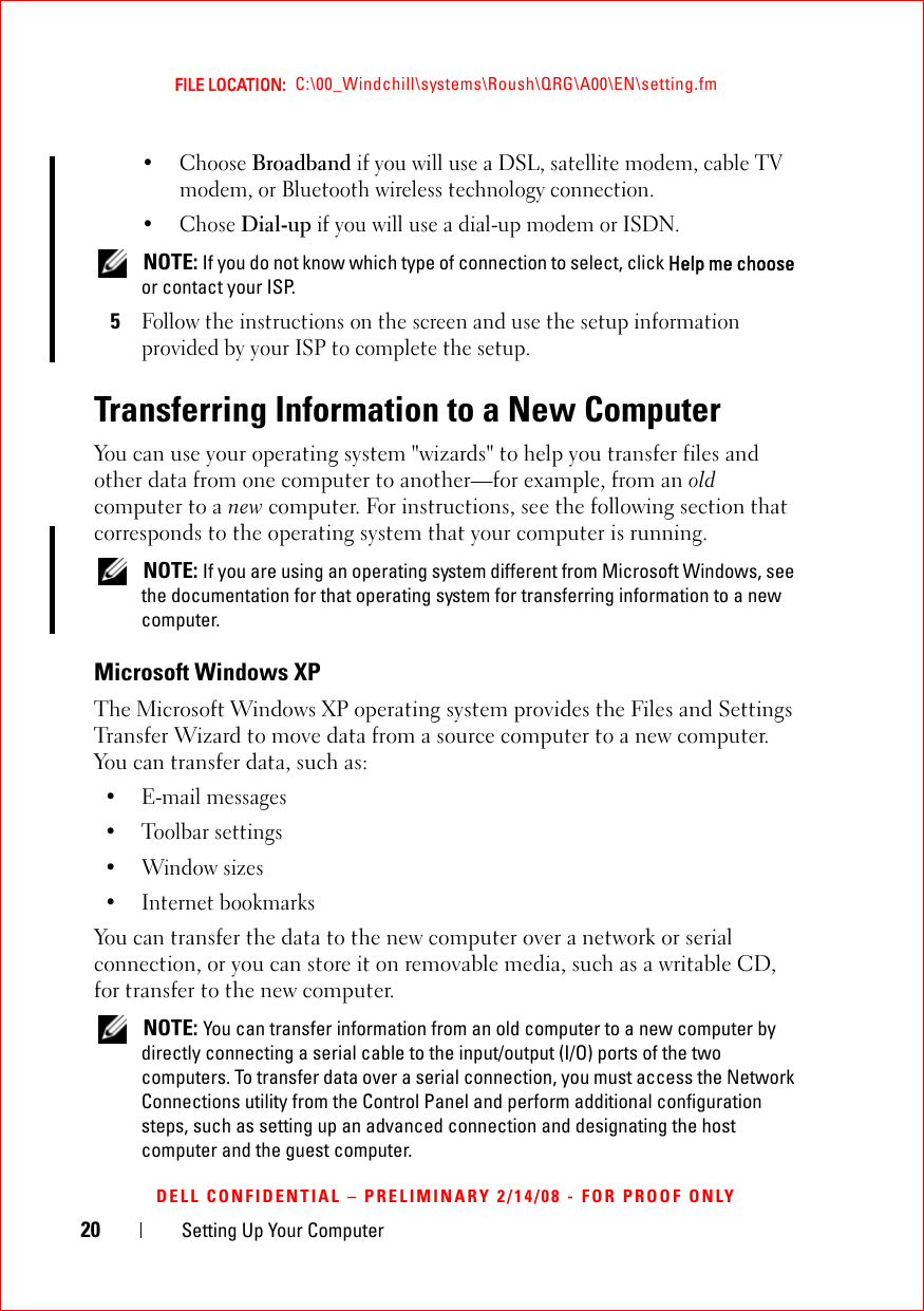 20 Setting Up Your ComputerFILE LOCATION:  C:\00_Windchill\systems\Roush\QRG\A00\EN\setting.fmDELL CONFIDENTIAL – PRELIMINARY 2/14/08 - FOR PROOF ONLY• Choose Broadband if you will use a DSL, satellite modem, cable TV modem, or Bluetooth wireless technology connection.•Chose Dial-up if you will use a dial-up modem or ISDN. NOTE: If you do not know which type of connection to select, click Help me choose or contact your ISP. 5Follow the instructions on the screen and use the setup information provided by your ISP to complete the setup.Transferring Information to a New ComputerYou can use your operating system &quot;wizards&quot; to help you transfer files and other data from one computer to another—for example, from an old computer to a new computer. For instructions, see the following section that corresponds to the operating system that your computer is running. NOTE: If you are using an operating system different from Microsoft Windows, see the documentation for that operating system for transferring information to a new computer.Microsoft Windows XP The Microsoft Windows XP operating system provides the Files and Settings Transfer Wizard to move data from a source computer to a new computer. You can transfer data, such as:• E-mail messages• Toolbar settings•Window sizes• Internet bookmarks You can transfer the data to the new computer over a network or serial connection, or you can store it on removable media, such as a writable CD, for transfer to the new computer. NOTE: You can transfer information from an old computer to a new computer by directly connecting a serial cable to the input/output (I/O) ports of the two computers. To transfer data over a serial connection, you must access the Network Connections utility from the Control Panel and perform additional configuration steps, such as setting up an advanced connection and designating the host computer and the guest computer.