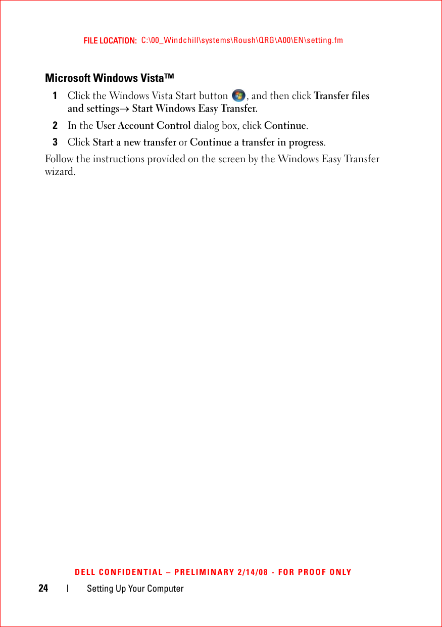 24 Setting Up Your ComputerFILE LOCATION:  C:\00_Windchill\systems\Roush\QRG\A00\EN\setting.fmDELL CONFIDENTIAL – PRELIMINARY 2/14/08 - FOR PROOF ONLYMicrosoft Windows Vista™1Click the Windows Vista Start button  , and then click Transfer files and settings→ Start Windows Easy Transfer.2In the User Account Control dialog box, click Continue.3Click Start a new transfer or Continue a transfer in progress.Follow the instructions provided on the screen by the Windows Easy Transfer wizard. 