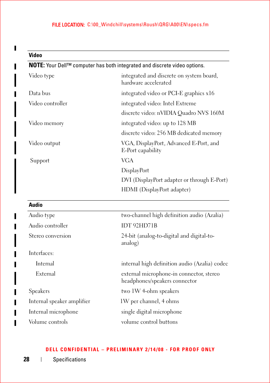 28 SpecificationsFILE LOCATION:  C:\00_Windchill\systems\Roush\QRG\A00\EN\specs.fmDELL CONFIDENTIAL – PRELIMINARY 2/14/08 - FOR PROOF ONLYVideoNOTE: Your Dell™ computer has both integrated and discrete video options. Video type integrated and discrete on system board, hardware acceleratedData bus integrated video or PCI-E graphics x16Video controller integrated video: Intel Extremediscrete video: nVIDIA Quadro NVS 160MVideo memory integrated video: up to 128 MBdiscrete video: 256 MB dedicated memory Video output VGA, DisplayPort, Advanced E-Port, and E-Port capability Support VGADisplayPortDVI (DisplayPort adapter or through E-Port)HDMI (DisplayPort adapter)AudioAudio type two-channel high definition audio (Azalia)Audio controller IDT 92HD71BStereo conversion 24-bit (analog-to-digital and digital-to-analog)Interfaces:Internalinternal high definition audio (Azalia) codecExternalexternal microphone-in connector, stereo headphones/speakers connectorSpeakers two 1W 4-ohm speakersInternal speaker amplifier                     1W per channel, 4 ohmsInternal microphone single digital microphoneVolume controls volume control buttons