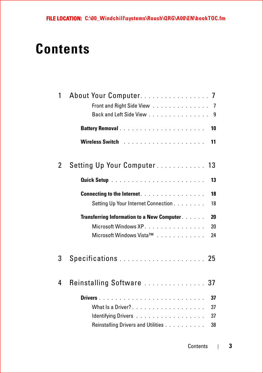 FILE LOCATION:  C:\00_Windchill\systems\Roush\QRG\A00\EN\bookTOC.fmContents 3Contents1 About Your Computer. . . . . . . . . . . . . . . . .  7Front and Right Side View  . . . . . . . . . . . . . .  7Back and Left Side View . . . . . . . . . . . . . . .  9Battery Removal . . . . . . . . . . . . . . . . . . . . .   10Wireless Switch   . . . . . . . . . . . . . . . . . . . .   112 Setting Up Your Computer . . . . . . . . . . . .  13Quick Setup  . . . . . . . . . . . . . . . . . . . . . . .   13Connecting to the Internet . . . . . . . . . . . . . . . .   18Setting Up Your Internet Connection . . . . . . . .   18Transferring Information to a New Computer . . . . . .   20Microsoft Windows XP . . . . . . . . . . . . . . .   20Microsoft Windows Vista™  . . . . . . . . . . . .   243 Specifications . . . . . . . . . . . . . . . . . . . . .  254 Reinstalling Software  . . . . . . . . . . . . . . .  37Drivers . . . . . . . . . . . . . . . . . . . . . . . . . .   37What Is a Driver? . . . . . . . . . . . . . . . . . .   37Identifying Drivers  . . . . . . . . . . . . . . . . .   37Reinstalling Drivers and Utilities . . . . . . . . . .   38