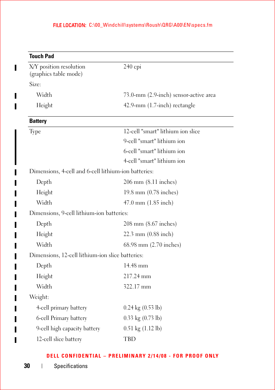 30 SpecificationsFILE LOCATION:  C:\00_Windchill\systems\Roush\QRG\A00\EN\specs.fmDELL CONFIDENTIAL – PRELIMINARY 2/14/08 - FOR PROOF ONLYTouch PadX/Y position resolution (graphics table mode)240 cpiSize:Width73.0-mm (2.9-inch) sensor-active areaHeight42.9-mm (1.7-inch) rectangleBatteryType 12-cell &quot;smart&quot; lithium ion slice9-cell &quot;smart&quot; lithium ion6-cell &quot;smart&quot; lithium ion4-cell &quot;smart&quot; lithium ionDimensions, 4-cell and 6-cell lithium-ion batteries:Depth206 mm (8.11 inches)Height19.8 mm (0.78 inches)Width47.0 mm (1.85 inch)Dimensions, 9-cell lithium-ion batteries:Depth208 mm (8.67 inches)Height22.3 mm (0.88 inch)Width68.98 mm (2.70 inches)Dimensions, 12-cell lithium-ion slice batteries:Depth14.48 mmHeight217.24 mmWidth322.17 mmWeight:4-cell primary battery 0.24 kg (0.53 lb) 6-cell Primary battery 0.33 kg (0.73 lb)9-cell high capacity battery 0.51 kg (1.12 lb)12-cell slice batteryTBD