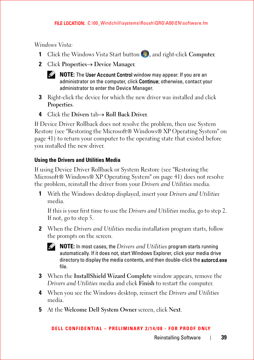 Reinstalling Software 39FILE LOCATION:  C:\00_Windchill\systems\Roush\QRG\A00\EN\software.fmDELL CONFIDENTIAL – PRELIMINARY 2/14/08 - FOR PROOF ONLYWindows Vista:1Click the Windows Vista Start button , and right-click Computer.2Click Properties→ Device Manager. NOTE: The User Account Control window may appear. If you are an administrator on the computer, click Continue; otherwise, contact your administrator to enter the Device Manager.3Right-click the device for which the new driver was installed and click Properties.4Click the Drivers tab→ Roll Back Driver.If Device Driver Rollback does not resolve the problem, then use System Restore (see &quot;Restoring the Microsoft® Windows® XP Operating System&quot; on page 41) to return your computer to the operating state that existed before you installed the new driver. Using the Drivers and Utilities MediaIf using Device Driver Rollback or System Restore (see &quot;Restoring the Microsoft® Windows® XP Operating System&quot; on page 41) does not resolve the problem, reinstall the driver from your Drivers and Utilities media.1With the Windows desktop displayed, insert your Drivers and Utilities media. If this is your first time to use the Drivers and Utilities media, go to step 2. If not, go to step 5.2When the Drivers and Utilities media installation program starts, follow the prompts on the screen. NOTE: In most cases, the Drivers and Utilities program starts running automatically. If it does not, start Windows Explorer, click your media drive directory to display the media contents, and then double-click the autorcd.exe file.3When the InstallShield Wizard Complete window appears, remove the Drivers and Utilities media and click Finish to restart the computer.4When you see the Windows desktop, reinsert the Drivers and Utilities media.5At the Welcome Dell System Owner screen, click Next.