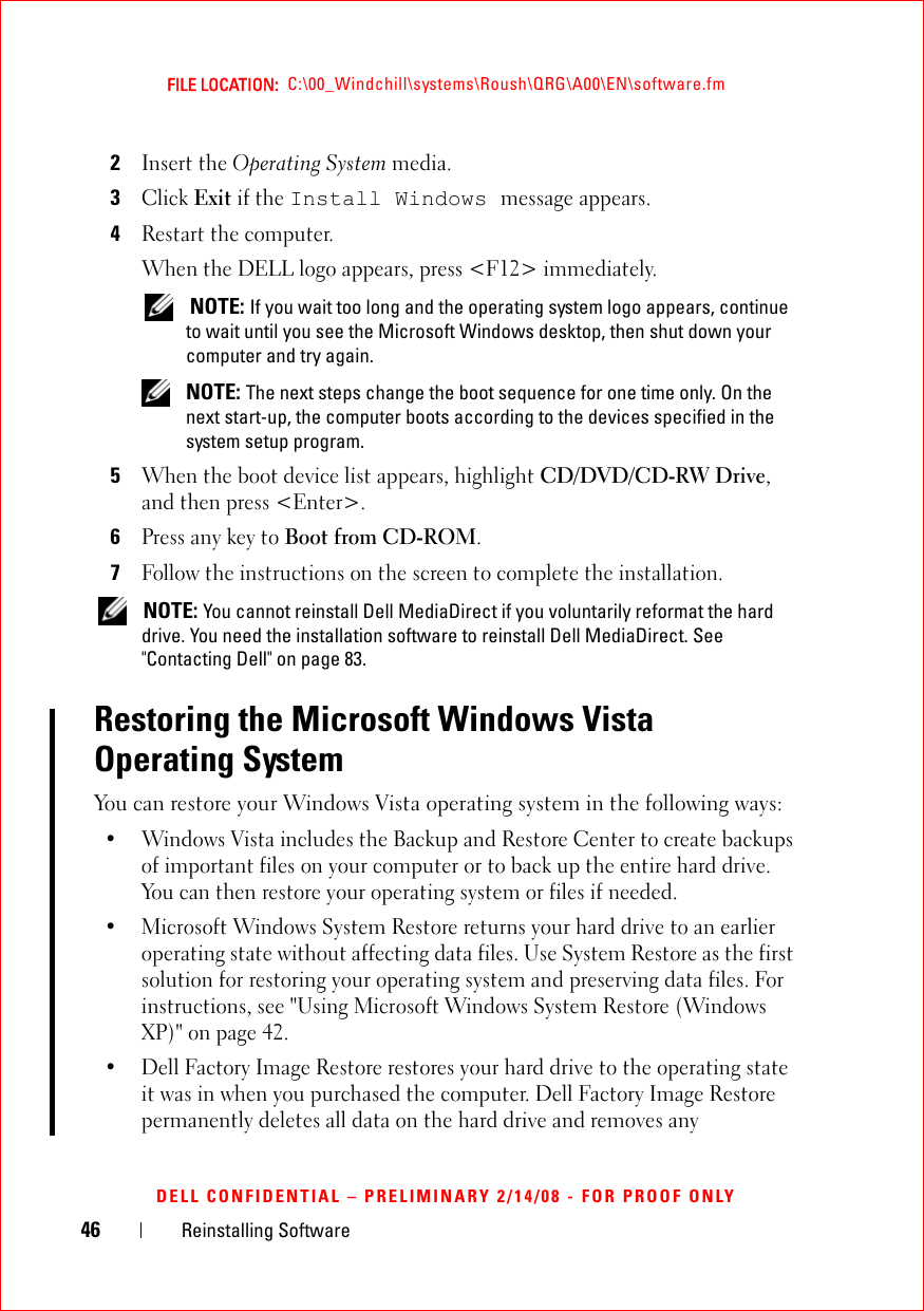 46 Reinstalling SoftwareFILE LOCATION:  C:\00_Windchill\systems\Roush\QRG\A00\EN\software.fmDELL CONFIDENTIAL – PRELIMINARY 2/14/08 - FOR PROOF ONLY2Insert the Operating System media.3Click Exit if the Install Windows message appears.4Restart the computer.When the DELL logo appears, press &lt;F12&gt; immediately. NOTE: If you wait too long and the operating system logo appears, continue to wait until you see the Microsoft Windows desktop, then shut down your computer and try again. NOTE: The next steps change the boot sequence for one time only. On the next start-up, the computer boots according to the devices specified in the system setup program.5When the boot device list appears, highlight CD/DVD/CD-RW Drive, and then press &lt;Enter&gt;.6Press any key to Boot from CD-ROM.7Follow the instructions on the screen to complete the installation. NOTE: You cannot reinstall Dell MediaDirect if you voluntarily reformat the hard drive. You need the installation software to reinstall Dell MediaDirect. See &quot;Contacting Dell&quot; on page 83.Restoring the Microsoft Windows Vista Operating System You can restore your Windows Vista operating system in the following ways:• Windows Vista includes the Backup and Restore Center to create backups of important files on your computer or to back up the entire hard drive. You can then restore your operating system or files if needed.• Microsoft Windows System Restore returns your hard drive to an earlier operating state without affecting data files. Use System Restore as the first solution for restoring your operating system and preserving data files. For instructions, see &quot;Using Microsoft Windows System Restore (Windows XP)&quot; on page 42.• Dell Factory Image Restore restores your hard drive to the operating state it was in when you purchased the computer. Dell Factory Image Restore permanently deletes all data on the hard drive and removes any 