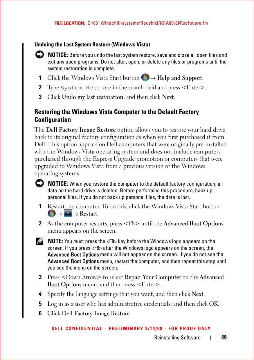 Reinstalling Software 49FILE LOCATION:  C:\00_Windchill\systems\Roush\QRG\A00\EN\software.fmDELL CONFIDENTIAL – PRELIMINARY 2/14/08 - FOR PROOF ONLYUndoing the Last System Restore (Windows Vista)  NOTICE: Before you undo the last system restore, save and close all open files and exit any open programs. Do not alter, open, or delete any files or programs until the system restoration is complete.1Click the Windows Vista Start button → Help and Support.2Ty p e  System Restore in the search field and press &lt;Enter&gt;.3Click Undo my last restoration, and then click Next.Restoring the Windows Vista Computer to the Default Factory Configuration The Dell Factory Image Restore option allows you to restore your hard drive back to its original factory configuration as when you first purchased it from Dell. This option appears on Dell computers that were originally pre-installed with the Windows Vista operating system and does not include computers purchased through the Express Upgrade promotion or computers that were upgraded to Windows Vista from a previous version of the Windows operating systems. NOTICE: When you restore the computer to the default factory configuration, all data on the hard drive is deleted. Before performing this procedure, back up personal files. If you do not back up personal files, the data is lost.1Restart the computer. To do this, click the Windows Vista Start button → → Restart.2As the computer restarts, press &lt;F8&gt; until the Advanced Boot Options menu appears on the screen. NOTE: You must press the &lt;F8&gt; key before the Windows logo appears on the screen. If you press &lt;F8&gt; after the Windows logo appears on the screen, the Advanced Boot Options menu will not appear on the screen. If you do not see the Advanced Boot Options menu, restart the computer, and then repeat this step until you see the menu on the screen.3Press &lt;Down Arrow&gt; to select Repair Your Computer on the Advanced Boot Options menu, and then press &lt;Enter&gt;.4Specify the language settings that you want, and then click Next.5Log in as a user who has administrative credentials, and then click OK.6Click Dell Factory Image Restore.